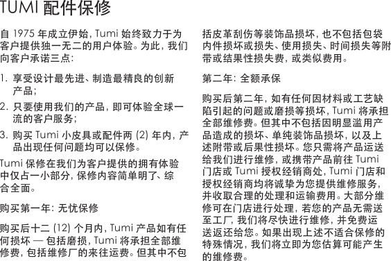 自1975年成立伊始，Tumi始终致力于为客户提供独一无二的用户体验。为此，我们向客户承诺三点：1. 享受设计最先进、制造最精良的创新产品；2. 只要使用我们的产品，即可体验全球一流的客户服务；3. 购买Tumi小皮具或配件两(2)年内，产品出现任何问题均可以保修。Tumi保修在我们为客户提供的拥有体验中仅占一小部分，保修内容简单明了、综合全面。购买第一年：无忧保修购买后十二(12)个月内，Tumi产品如有任何损坏—包括磨损，Tumi将承担全部维修费，包括维修厂的来往运费。但其中不包括皮革刮伤等装饰品损坏，也不包括包袋内件损坏或损失、使用损失、时间损失等附带或结果性损失费，或类似费用。第二年：全额承保购买后第二年，如有任何因材料或工艺缺陷引起的问题或磨损等损坏，Tumi将承担全部维修费。但其中不包括因明显滥用产品造成的损坏、单纯装饰品损坏，以及上述附带或后果性损坏。您只需将产品运送给我们进行维修，或携带产品前往Tumi门店或Tumi授权经销商处，Tumi门店和授权经销商均将诚挚为您提供维修服务，并收取合理的处理和运输费用。大部分维修可在门店进行处理，若您的产品无需送至工厂，我们将尽快进行维修，并免费运送 返 还 给 您 。如 果 出 现 上 述 不 适 合 保 修 的特殊情况，我们将立即为您估算可能产生的维修费。TUMI配件保修