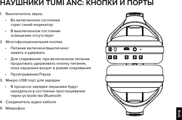 RUS1.  Выключатель звука.•  Во включенном состоянии горит синий индикатор•  В выключенном состоянии освещение отсутствует2.  Многофункциональная кнопка•  Питание включено/выключено: нажать и удержать•  Для спаривания: при включенном питании продолжать удерживать кнопку питания, пока наушники входят в режим спаривания •  Проигрывание/Пауза3.  Микро-USB порт для зарядки•  В процессе зарядки наушники будут находиться в состоянии прослушивания через устройство Bluetooth4.  Соединитель аудио кабеля5.  Микрофон  TUMI ANC:   1 2 3 4 5