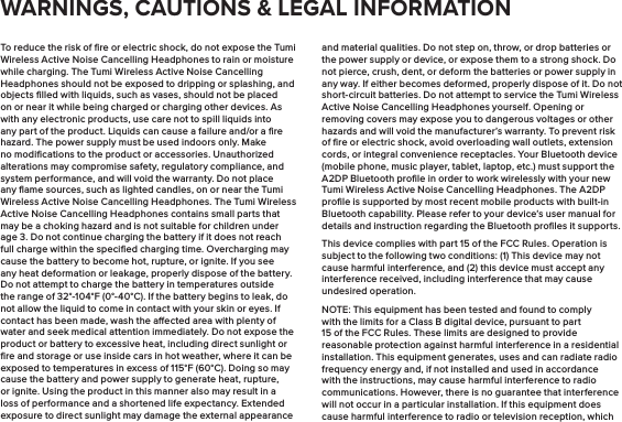 To reduce the risk of ﬁre or electric shock, do not expose the Tumi Wireless Active Noise Cancelling Headphones to rain or moisture while charging. The Tumi Wireless Active Noise Cancelling Headphones should not be exposed to dripping or splashing, and objects ﬁlled with liquids, such as vases, should not be placed on or near it while being charged or charging other devices. As with any electronic products, use care not to spill liquids into any part of the product. Liquids can cause a failure and/or a ﬁre hazard. The power supply must be used indoors only. Make no modiﬁcations to the product or accessories. Unauthorized alterations may compromise safety, regulatory compliance, and system performance, and will void the warranty. Do not place any ﬂame sources, such as lighted candles, on or near the Tumi Wireless Active Noise Cancelling Headphones. The Tumi Wireless Active Noise Cancelling Headphones contains small parts that may be a choking hazard and is not suitable for children under age 3. Do not continue charging the battery if it does not reach full charge within the speciﬁed charging time. Overcharging may cause the battery to become hot, rupture, or ignite. If you see any heat deformation or leakage, properly dispose of the battery. Do not attempt to charge the battery in temperatures outside the range of 32°-104°F (0°-40°C). If the battery begins to leak, do not allow the liquid to come in contact with your skin or eyes. If contact has been made, wash the aected area with plenty of water and seek medical attention immediately. Do not expose the product or battery to excessive heat, including direct sunlight or ﬁre and storage or use inside cars in hot weather, where it can be exposed to temperatures in excess of 115°F (60°C). Doing so may cause the battery and power supply to generate heat, rupture, or ignite. Using the product in this manner also may result in a loss of performance and a shortened life expectancy. Extended exposure to direct sunlight may damage the external appearance and material qualities. Do not step on, throw, or drop batteries or the power supply or device, or expose them to a strong shock. Do not pierce, crush, dent, or deform the batteries or power supply in any way. If either becomes deformed, properly dispose of it. Do not short-circuit batteries. Do not attempt to service the Tumi Wireless Active Noise Cancelling Headphones yourself. Opening or removing covers may expose you to dangerous voltages or other hazards and will void the manufacturer’s warranty. To prevent risk of ﬁre or electric shock, avoid overloading wall outlets, extension cords, or integral convenience receptacles. Your Bluetooth device (mobile phone, music player, tablet, laptop, etc.) must support the A2DP Bluetooth proﬁle in order to work wirelessly with your new Tumi Wireless Active Noise Cancelling Headphones. The A2DP proﬁle is supported by most recent mobile products with built-in Bluetooth capability. Please refer to your device’s user manual for details and instruction regarding the Bluetooth proﬁles it supports.This device complies with part 15 of the FCC Rules. Operation is subject to the following two conditions: (1) This device may not cause harmful interference, and (2) this device must accept any interference received, including interference that may cause undesired operation.NOTE: This equipment has been tested and found to comply with the limits for a Class B digital device, pursuant to part 15 of the FCC Rules. These limits are designed to provide reasonable protection against harmful interference in a residential installation. This equipment generates, uses and can radiate radio frequency energy and, if not installed and used in accordance with the instructions, may cause harmful interference to radio communications. However, there is no guarantee that interference will not occur in a particular installation. If this equipment does cause harmful interference to radio or television reception, which WARNINGS, CAUTIONS &amp; LEGAL INFORMATION