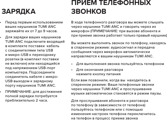 •  Перед первым использованием ваших наушников TUMI ANC заряжайте их от 7 до 9 часов.•  Для зарядки ваших наушников TUMI ANC подключите входящий в комплекте поставки  кабель с соединителями типа USB и микро-USB к переходнику розетки (в комплект поставки не включен) или находящийся под напряжением USB-порт компьютера. Подсоедините соединитель кабеля с микро-USB выходом к зарядному порту наушников TUMI ANC.•  ПРИМЕЧАНИЕ: для достижения полной зарядки потребуется приблизительно 2 часа.В ходе телефонного разговора вы можете слышать через наушники TUMI ANC и говорить через их микрофон (ПРИМЕЧАНИЕ: при вызове абонента и при приеме звонка работает только правый наушник)Вы можете выполнять звонок по телефону, находясь в спаренном режиме: аудиосигнал и передача сообщения через микрофон автоматически направляются к вашим наушникам TUMI ANC.•  Для выполнения звонка пользуйтесь телефоном•  Для окончания разговора нажмите кнопку питанияЕсли вам позвонили, когда вы  находитесь в спаренном режиме: Ваши телефонные звонки через наушники TUMI ANC и прослушивание музыки автоматически становятся в режим паузы.Для прослушивания абонента и разговора по телефону (в зависимости от телефона) пользуйтесь телефоном или с помощью изменения настроек телефона переключитесь на телефон в процесс приема звонка  