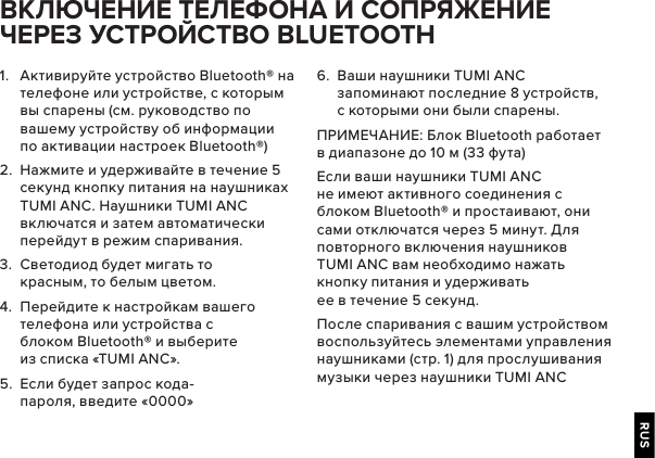 RUS1.  Активируйте устройство Bluetooth® на телефоне или устройстве, с которым вы спарены (см. руководство по вашему устройству об информации по активации настроек Bluetooth®) 2.  Нажмите и удерживайте в течение 5 секунд кнопку питания на наушниках TUMI ANC. Наушники TUMI ANC включатся и затем автоматически перейдут в режим спаривания.3.  Светодиод будет мигать то красным, то белым цветом.4.  Перейдите к настройкам вашего телефона или устройства с блоком Bluetooth® и выберите из списка «TUMI ANC».5.  Если будет запрос кода-пароля, введите «0000»      BLUETOOTH 6.  Ваши наушники TUMI ANC запоминают последние 8 устройств, с которыми они были спарены.ПРИМЕЧАНИЕ: Блок Bluetooth работает в диапазоне до 10 м (33 фута)Если ваши наушники TUMI ANC не имеют активного соединения с блоком Bluetooth® и простаивают, они сами отключатся через 5 минут. Для повторного включения наушников TUMI ANC вам необходимо нажать кнопку питания и удерживать ее в течение 5 секунд.После спаривания с вашим устройством воспользуйтесь элементами управления наушниками (стр. 1) для прослушивания музыки через наушники TUMI ANC