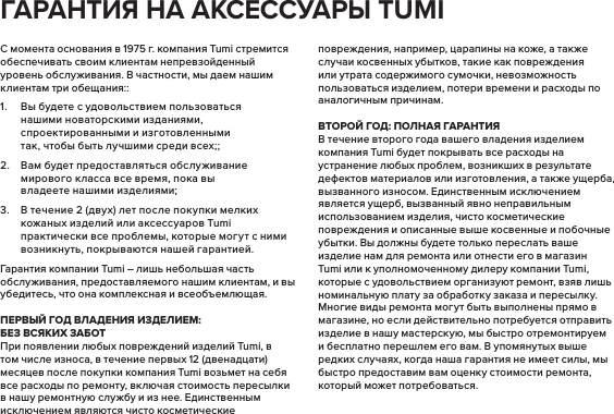 С момента основания в 1975 г. компания Tumi стремится обеспечивать своим клиентам непревзойденный уровень обслуживания. В частности, мы даем нашим клиентам три обещания::1.  Вы будете с удовольствием пользоваться нашими новаторскими изданиями, спроектированными и изготовленными так, чтобы быть лучшими среди всех;;2.  Вам будет предоставляться обслуживание мирового класса все время, пока вы владеете нашими изделиями;3.  В течение 2 (двух) лет после покупки мелких кожаных изделий или аксессуаров Tumi практически все проблемы, которые могут с ними возникнуть, покрываются нашей гарантией.Гарантия компании Tumi – лишь небольшая часть обслуживания, предоставляемого нашим клиентам, и вы убедитесь, что она комплексная и всеобъемлющая.   :  При появлении любых повреждений изделий Tumi, в том числе износа, в течение первых 12 (двенадцати) месяцев после покупки компания Tumi возьмет на себя все расходы по ремонту, включая стоимость пересылки в нашу ремонтную службу и из нее. Единственным исключением являются чисто косметические повреждения, например, царапины на коже, а также случаи косвенных убытков, такие как повреждения или утрата содержимого сумочки, невозможность пользоваться изделием, потери времени и расходы по аналогичным причинам. :  В течение второго года вашего владения изделием компания Tumi будет покрывать все расходы на устранение любых проблем, возникших в результате дефектов материалов или изготовления, а также ущерба, вызванного износом. Единственным исключением является ущерб, вызванный явно неправильным использованием изделия, чисто косметические повреждения и описанные выше косвенные и побочные убытки. Вы должны будете только переслать ваше изделие нам для ремонта или отнести его в магазин Tumi или к уполномоченному дилеру компании Tumi, которые с удовольствием организуют ремонт, взяв лишь номинальную плату за обработку заказа и пересылку. Многие виды ремонта могут быть выполнены прямо в магазине, но если действительно потребуется отправить изделие в нашу мастерскую, мы быстро отремонтируем и бесплатно перешлем его вам. В упомянутых выше редких случаях, когда наша гарантия не имеет силы, мы быстро предоставим вам оценку стоимости ремонта, который может потребоваться.   TUMI