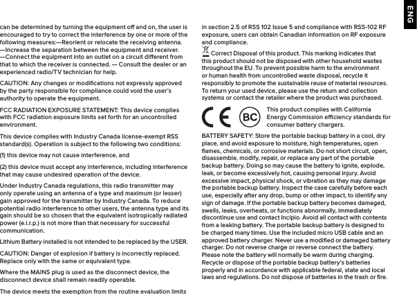 ENGcan be determined by turning the equipment o and on, the user is encouraged to try to correct the interference by one or more of the following measures:—Reorient or relocate the receiving antenna. —Increase the separation between the equipment and receiver.  —Connect the equipment into an outlet on a circuit dierent from that to which the receiver is connected. — Consult the dealer or an experienced radio/TV technician for help. CAUTION: Any changes or modiﬁcations not expressly approved by the party responsible for compliance could void the user’s authority to operate the equipment.FCC RADIATION EXPOSURE STATEMENT: This device complies with FCC radiation exposure limits set forth for an uncontrolled environment.This device complies with Industry Canada license-exempt RSS standard(s). Operation is subject to the following two conditions:(1) this device may not cause interference, and(2) this device must accept any interference, including interference that may cause undesired operation of the device.Under Industry Canada regulations, this radio transmitter may only operate using an antenna of a type and maximum (or lesser) gain approved for the transmitter by Industry Canada. To reduce potential radio interference to other users, the antenna type and its gain should be so chosen that the equivalent isotropically radiated power (e.i.r.p.) is not more than that necessary for successful communication.Lithium Battery installed is not intended to be replaced by the USER. CAUTION: Danger of explosion if battery is incorrectly replaced. Replace only with the same or equivalent type.Where the MAINS plug is used as the disconnect device, the disconnect device shall remain readily operable.The device meets the exemption from the routine evaluation limits in section 2.5 of RSS 102 Issue 5 and compliance with RSS-102 RF exposure, users can obtain Canadian information on RF exposure and compliance. Correct Disposal of this product. This marking indicates that this product should not be disposed with other household wastes throughout the EU. To prevent possible harm to the environment or human health from uncontrolled waste disposal, recycle it responsibly to promote the sustainable reuse of material resources. To return your used device, please use the return and collection systems or contact the retailer where the product was purchased.This product complies with California Energy Commission eciency standards for consumer battery chargers.BATTERY SAFETY: Store the portable backup battery in a cool, dry place, and avoid exposure to moisture, high temperatures, open ﬂames, chemicals, or corrosive materials. Do not short circuit, open, disassemble, modify, repair, or replace any part of the portable backup battery. Doing so may cause the battery to ignite, explode, leak, or become excessively hot, causing personal injury. Avoid excessive impact, physical shock, or vibration as they may damage the portable backup battery. Inspect the case carefully before each use, especially after any drop, bump or other impact, to identify any sign of damage. If the portable backup battery becomes damaged, swells, leaks, overheats, or functions abnormally, immediately discontinue use and contact Incipio. Avoid all contact with contents from a leaking battery. The portable backup battery is designed to be charged many times. Use the included micro USB cable and an approved battery charger. Never use a modiﬁed or damaged battery charger. Do not reverse charge or reverse connect the battery. Please note the battery will normally be warm during charging. Recycle or dispose of the portable backup battery’s batteries properly and in accordance with applicable federal, state and local laws and regulations. Do not dispose of batteries in the trash or ﬁre.