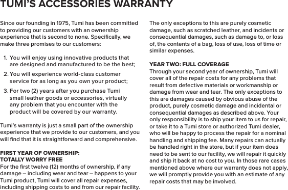 Since our founding in 1975, Tumi has been committed to providing our customers with an ownership experience that is second to none. Speciﬁcally, we make three promises to our customers:1.  You will enjoy using innovative products that are designed and manufactured to be the best;2. You will experience world-class customer service for as long as you own your product;3. For two (2) years after you purchase Tumi small leather goods or accessories, virtually any problem that you encounter with the product will be covered by our warranty.Tumi’s warranty is just a small part of the ownership experience that we provide to our customers, and you will ﬁnd that it is straightforward and comprehensive.FIRST YEAR OF OWNERSHIP:    TOTALLY WORRY FREEFor the ﬁrst twelve (12) months of ownership, if any damage – including wear and tear – happens to your Tumi product, Tumi will cover all repair expenses, including shipping costs to and from our repair facility. The only exceptions to this are purely cosmetic damage, such as scratched leather, and incidents or consequential damages, such as damage to, or loss of, the contents of a bag, loss of use, loss of time or similar expenses.YEAR TWO: FULL COVERAGEThrough your second year of ownership, Tumi will cover all of the repair costs for any problems that result from defective materials or workmanship or damage from wear and tear. The only exceptions to this are damages caused by obvious abuse of the product, purely cosmetic damage and incidental or consequential damages as described above. Your only responsibility is to ship your item to us for repair, or take it to a Tumi store or authorized Tumi dealer, who will be happy to process the repair for a nominal handling and shipping fee. Many repairs can actually be handled right in the store, but if your item does need to be sent to our facility, we will repair it quickly and ship it back at no cost to you. In those rare cases mentioned above where our warranty does not apply, we will promptly provide you with an estimate of any repair costs that may be involved.TUMI’S ACCESSORIES WARRANTY