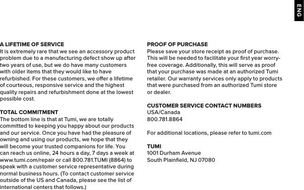 ENGA LIFETIME OF SERVICEIt is extremely rare that we see an accessory product problem due to a manufacturing defect show up after two years of use, but we do have many customers with older items that they would like to have refurbished. For these customers, we oer a lifetime of courteous, responsive service and the highest quality repairs and refurbishment done at the lowest possible cost.TOTAL COMMITMENTThe bottom line is that at Tumi, we are totally committed to keeping you happy about our products and our service. Once you have had the pleasure of owning and using our products, we hope that they will become your trusted companions for life. You can reach us online, 24 hours a day, 7 days a week at www.tumi.com/repair or call 800.781.TUMI (8864) to speak with a customer service representative during normal business hours. (To contact customer service outside of the US and Canada, please see the list of international centers that follows.)PROOF OF PURCHASEPlease save your store receipt as proof of purchase. This will be needed to facilitate your ﬁrst year worry-free coverage. Additionally, this will serve as proof that your purchase was made at an authorized Tumi retailer. Our warranty services only apply to products that were purchased from an authorized Tumi store or dealer.CUSTOMER SERVICE CONTACT NUMBERSUSA/Canada800.781.8864For additional locations, please refer to tumi.comTUMI1001 Durham AvenueSouth Plainﬁeld, NJ 07080