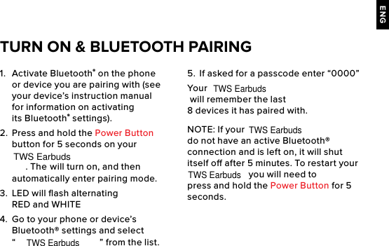 ENG1.  Activate Bluetooth® on the phone or device you are pairing with (see your device’s instruction manual for information on activating its Bluetooth® settings).2.  Press and hold the Power Button button for 5 seconds on your . The  will turn on, and then automatically enter pairing mode. 3.  LED will ﬂash alternating RED and WHITE4.  Go to your phone or device’s Bluetooth® settings and select “” from the list.5.  If asked for a passcode enter “0000” Your  will remember the last 8 devices it has paired with.NOTE: If your   do not have an active Bluetooth® connection and is left on, it will shut itself o after 5 minutes. To restart your  you will need to press and hold the Power Button for 5 seconds. TURN ON &amp; BLUETOOTH PAIRINGTWS EarbudsTWS EarbudsTWS EarbudsTWS EarbudsTWS Earbuds