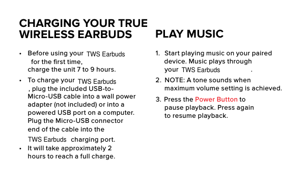 CHARGING YOUR TRUE WIRELESS EARBUDS•  Before using your  for the ﬁrst time, charge the unit 7 to 9 hours.•  To charge your , plug the included USB-to-Micro-USB cable into a wall power adapter (not included) or into a powered USB port on a computer. Plug the Micro-USB connector end of the cable into the  charging port. •  It will take approximately 2 hours to reach a full charge.1.  Start playing music on your paired device. Music plays through your  .2.  NOTE: A tone sounds when maximum volume setting is achieved. 3.   Press  the  Power Button to pause playback. Press again to resume playback.PLAY MUSICTWS EarbudsTWS EarbudsTWS EarbudsTWS Earbuds