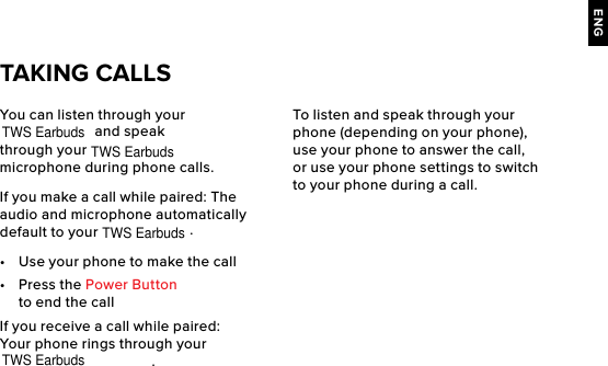 ENGYou can listen through your  and speak through your   microphone during phone calls.If you make a call while paired: The audio and microphone automatically default to your  .•  Use your phone to make the call•  Press the Power Button to end the callIf you receive a call while paired: Your phone rings through your .TAKING CALLSTo listen and speak through your phone (depending on your phone), use your phone to answer the call, or use your phone settings to switch to your phone during a call.TWS EarbudsTWS EarbudsTWS EarbudsTWS Earbuds