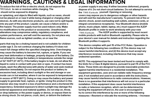 To reduce the risk of ﬁre or electric shock, do not expose the  to rain or moisture while charging. The  should not be exposed to dripping or splashing, and objects ﬁlled with liquids, such as vases, should not be placed on or near it while being charged or charging other devices. As with any electronic products, use care not to spill liquids into any part of the product. Liquids can cause a failure and/or a ﬁre hazard. The power supply must be used indoors only. Make no modiﬁcations to the product or accessories. Unauthorized alterations may compromise safety, regulatory compliance, and system performance, and will void the warranty. Do not place any ﬂame sources, such as lighted candles, on or near the parts that may be a choking hazard and is not suitable for children under age 3. Do not continue charging the battery if it does not reach full charge within the speciﬁed charging time. Overcharging may cause the battery to become hot, rupture, or ignite. If you see any heat deformation or leakage, properly dispose of the battery. Do not attempt to charge the battery in temperatures outside the range of 32°-104°F (0°-40°C). If the battery begins to leak, do not allow the liquid to come in contact with your skin or eyes. If contact has been made, wash the aected area with plenty of water and seek medical attention immediately. Do not expose the product or battery to excessive heat, including direct sunlight or ﬁre and storage or use inside cars in hot weather, where it can be exposed to temperatures in excess of 115°F (60°C). Doing so may cause the battery and power supply to generate heat, rupture, or ignite. Using the product in this manner also may result in a loss of performance and a shortened life expectancy. Extended exposure to direct sunlight may damage the external appearance and material qualities. Do not step on, throw, or drop batteries or the power supply or device, or expose them to a strong shock. Do not pierce, crush, dent, or deform the batteries or power supply in any way. If either becomes deformed, properly dispose of it. Do not short-circuit batteries. Do not attempt to service the   yourself. Opening or removing covers may expose you to dangerous voltages or other hazards and will void the manufacturer’s warranty. To prevent risk of ﬁre or electric shock, avoid overloading wall outlets, extension cords, or integral convenience receptacles. Your Bluetooth device (mobile phone, music player, tablet, laptop, etc.) must support the A2DP Bluetooth proﬁle in order to work wirelessly with your new . The A2DP proﬁle is supported by most recent mobile products with built-in Bluetooth capability. Please refer to your device’s user manual for details and instruction regarding the Bluetooth proﬁles it supports.This device complies with part 15 of the FCC Rules. Operation is subject to the following two conditions: (1) This device may not cause harmful interference, and (2) this device must accept any interference received, including interference that may cause undesired operation.NOTE: This equipment has been tested and found to comply with the limits for a Class B digital device, pursuant to part 15 of the FCC Rules. These limits are designed to provide reasonable protection against harmful interference in a residential installation. This equipment generates, uses and can radiate radio frequency energy and, if not installed and used in accordance with the instructions, may cause harmful interference to radio communications. However, there is no guarantee that interference will not occur in a particular installation. If this equipment does cause harmful interference to radio or television reception, which can be determined by turning the equipment o and on, the user is encouraged to try to correct the interference by one or more of the following measures:—Reorient or relocate the receiving antenna. —Increase WARNINGS, CAUTIONS &amp; LEGAL INFORMATIONTWS EarbudsTWS EarbudsTWS Earbuds