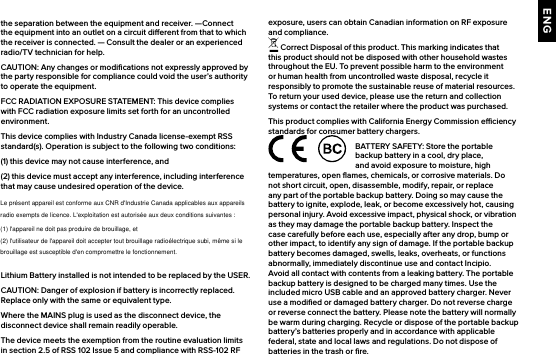 ENGthe separation between the equipment and receiver.  —Connect the equipment into an outlet on a circuit dierent from that to which the receiver is connected. — Consult the dealer or an experienced radio/TV technician for help. CAUTION: Any changes or modiﬁcations not expressly approved by the party responsible for compliance could void the user’s authority to operate the equipment.FCC RADIATION EXPOSURE STATEMENT: This device complies with FCC radiation exposure limits set forth for an uncontrolled environment.This device complies with Industry Canada license-exempt RSS standard(s). Operation is subject to the following two conditions:(1) this device may not cause interference, and(2) this device must accept any interference, including interference that may cause undesired operation of the device.Lithium Battery installed is not intended to be replaced by the USER. CAUTION: Danger of explosion if battery is incorrectly replaced. Replace only with the same or equivalent type.Where the MAINS plug is used as the disconnect device, the disconnect device shall remain readily operable.The device meets the exemption from the routine evaluation limits in section 2.5 of RSS 102 Issue 5 and compliance with RSS-102 RF exposure, users can obtain Canadian information on RF exposure and compliance. Correct Disposal of this product. This marking indicates that this product should not be disposed with other household wastes throughout the EU. To prevent possible harm to the environment or human health from uncontrolled waste disposal, recycle it responsibly to promote the sustainable reuse of material resources. To return your used device, please use the return and collection systems or contact the retailer where the product was purchased.This product complies with California Energy Commission eciency standards for consumer battery chargers.BATTERY SAFETY: Store the portable backup battery in a cool, dry place, and avoid exposure to moisture, high temperatures, open ﬂames, chemicals, or corrosive materials. Do not short circuit, open, disassemble, modify, repair, or replace any part of the portable backup battery. Doing so may cause the battery to ignite, explode, leak, or become excessively hot, causing personal injury. Avoid excessive impact, physical shock, or vibration as they may damage the portable backup battery. Inspect the case carefully before each use, especially after any drop, bump or other impact, to identify any sign of damage. If the portable backup battery becomes damaged, swells, leaks, overheats, or functions abnormally, immediately discontinue use and contact Incipio. Avoid all contact with contents from a leaking battery. The portable backup battery is designed to be charged many times. Use the included micro USB cable and an approved battery charger. Never use a modiﬁed or damaged battery charger. Do not reverse charge or reverse connect the battery. Please note the battery will normally be warm during charging. Recycle or dispose of the portable backup battery’s batteries properly and in accordance with applicable federal, state and local laws and regulations. Do not dispose of batteries in the trash or ﬁre.Le présent appareil est conforme aux CNR d&apos;Industrie Canada applicables aux appareilsradio exempts de licence. L&apos;exploitation est autorisée aux deux conditions suivantes :(1) l&apos;appareil ne doit pas produire de brouillage, et(2) l&apos;utilisateur de l&apos;appareil doit accepter tout brouillage radioélectrique subi, même si lebrouillage est susceptible d&apos;en compromettre le fonctionnement.