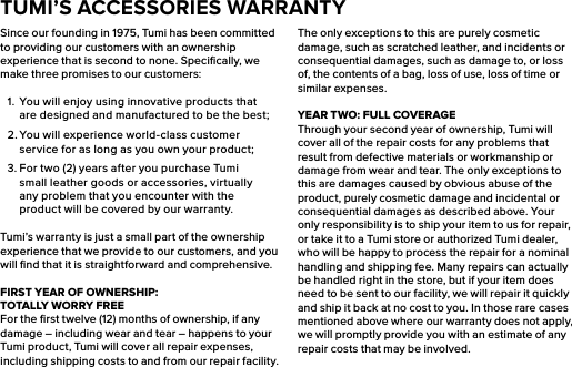 Since our founding in 1975, Tumi has been committed to providing our customers with an ownership experience that is second to none. Speciﬁcally, we make three promises to our customers:1.  You will enjoy using innovative products that are designed and manufactured to be the best;2. You will experience world-class customer service for as long as you own your product;3. For two (2) years after you purchase Tumi small leather goods or accessories, virtually any problem that you encounter with the product will be covered by our warranty.Tumi’s warranty is just a small part of the ownership experience that we provide to our customers, and you will ﬁnd that it is straightforward and comprehensive.FIRST YEAR OF OWNERSHIP:    TOTALLY WORRY FREEFor the ﬁrst twelve (12) months of ownership, if any damage – including wear and tear – happens to your Tumi product, Tumi will cover all repair expenses, including shipping costs to and from our repair facility. The only exceptions to this are purely cosmetic damage, such as scratched leather, and incidents or consequential damages, such as damage to, or loss of, the contents of a bag, loss of use, loss of time or similar expenses.YEAR TWO: FULL COVERAGEThrough your second year of ownership, Tumi will cover all of the repair costs for any problems that result from defective materials or workmanship or damage from wear and tear. The only exceptions to this are damages caused by obvious abuse of the product, purely cosmetic damage and incidental or consequential damages as described above. Your only responsibility is to ship your item to us for repair, or take it to a Tumi store or authorized Tumi dealer, who will be happy to process the repair for a nominal handling and shipping fee. Many repairs can actually be handled right in the store, but if your item does need to be sent to our facility, we will repair it quickly and ship it back at no cost to you. In those rare cases mentioned above where our warranty does not apply, we will promptly provide you with an estimate of any repair costs that may be involved.TUMI’S ACCESSORIES WARRANTY