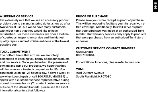 ENGA LIFETIME OF SERVICEIt is extremely rare that we see an accessory product problem due to a manufacturing defect show up after two years of use, but we do have many customers with older items that they would like to have refurbished. For these customers, we oer a lifetime of courteous, responsive service and the highest quality repairs and refurbishment done at the lowest possible cost.TOTAL COMMITMENTThe bottom line is that at Tumi, we are totally committed to keeping you happy about our products and our service. Once you have had the pleasure of owning and using our products, we hope that they will become your trusted companions for life. You can reach us online, 24 hours a day, 7 days a week at www.tumi.com/repair or call 800.781.TUMI (8864) to speak with a customer service representative during normal business hours. (To contact customer service outside of the US and Canada, please see the list of international centers that follows.)PROOF OF PURCHASEPlease save your store receipt as proof of purchase. This will be needed to facilitate your ﬁrst year worry-free coverage. Additionally, this will serve as proof that your purchase was made at an authorized Tumi retailer. Our warranty services only apply to products that were purchased from an authorized Tumi store or dealer.CUSTOMER SERVICE CONTACT NUMBERSUSA/Canada800.781.8864For additional locations, please refer to tumi.comTUMI1001 Durham AvenueSouth Plainﬁeld, NJ 07080