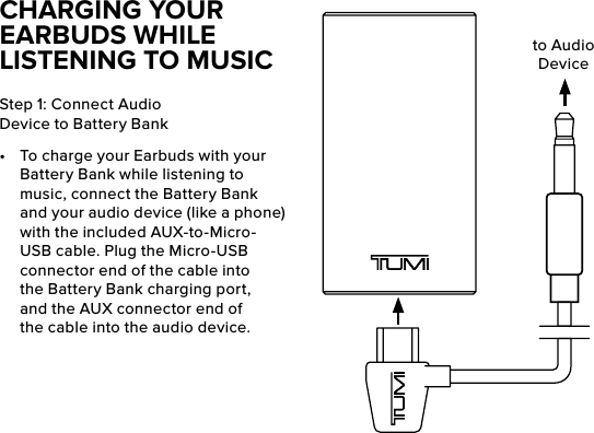 CHARGING YOUR EARBUDS WHILE LISTENING TO MUSICStep 1: Connect Audio Device to Battery Bank•  To charge your Earbuds with your Battery Bank while listening to music, connect the Battery Bank and your audio device (like a phone) with the included AUX-to-Micro-USB cable. Plug the Micro-USB connector end of the cable into the Battery Bank charging port, and the AUX connector end of the cable into the audio device. to Audio Device