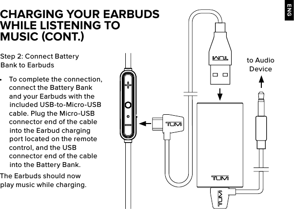 ENGStep 2: Connect Battery Bank to Earbuds •  To complete the connection, connect the Battery Bank and your Earbuds with the included USB-to-Micro-USB cable. Plug the Micro-USB connector end of the cable into the Earbud charging port located on the remote control, and the USB connector end of the cable into the Battery Bank.The Earbuds should now play music while charging.CHARGING YOUR EARBUDS WHILE LISTENING TO MUSIC (CONT.)to Audio Device