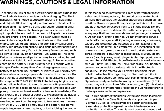 To reduce the risk of ﬁre or electric shock, do not expose the Tumi Earbuds to rain or moisture while charging. The Tumi Earbuds should not be exposed to dripping or splashing, and objects ﬁlled with liquids, such as vases, should not be placed on or near it while being charged or charging other devices. As with any electronic products, use care not to spill liquids into any part of the product. Liquids can cause a failure and/or a ﬁre hazard. The power supply must be used indoors only. Make no modiﬁcations to the product or accessories. Unauthorized alterations may compromise safety, regulatory compliance, and system performance, and will void the warranty. Do not place any ﬂame sources, such as lighted candles, on or near the Tumi Earbuds. The Tumi Earbuds contains small parts that may be a choking hazard and is not suitable for children under age 3. Do not continue charging the battery if it does not reach full charge within the speciﬁed charging time. Overcharging may cause the battery to become hot, rupture, or ignite. If you see any heat deformation or leakage, properly dispose of the battery. Do not attempt to charge the battery in temperatures outside the range of 32°-104°F (0°-40°C). If the battery begins to leak, do not allow the liquid to come in contact with your skin or eyes. If contact has been made, wash the aected area with plenty of water and seek medical attention immediately. Do not expose the product or battery to excessive heat, including direct sunlight or ﬁre and storage or use inside cars in hot weather, where it can be exposed to temperatures in excess of 115°F (60°C). Doing so may cause the battery and power supply to generate heat, rupture, or ignite. Using the product in this manner also may result in a loss of performance and a shortened life expectancy. Extended exposure to direct sunlight may damage the external appearance and material qualities. Do not step on, throw, or drop batteries or the power supply or device, or expose them to a strong shock. Do not pierce, crush, dent, or deform the batteries or power supply in any way. If either becomes deformed, properly dispose of it. Do not short-circuit batteries. Do not attempt to service the Tumi Earbuds yourself. Opening or removing covers may expose you to dangerous voltages or other hazards and will void the manufacturer’s warranty. To prevent risk of ﬁre or electric shock, avoid overloading wall outlets, extension cords, or integral convenience receptacles. Your Bluetooth device (mobile phone, music player, tablet, laptop, etc.) must support the A2DP Bluetooth proﬁle in order to work wirelessly with your new Tumi Earbuds. The A2DP proﬁle is supported by most recent mobile products with built-in Bluetooth capability. Please refer to your device’s user manual for details and instruction regarding the Bluetooth proﬁles it supports. This device complies with part 15 of the FCC Rules. Operation is subject to the following two conditions: (1) This device may not cause harmful interference, and (2) this device must accept any interference received, including interference that may cause undesired operation.NOTE: This equipment has been tested and found to comply with the limits for a Class B digital device, pursuant to part 15 of the FCC Rules. These limits are designed to provide reasonable protection against harmful interference in a residential installation. This equipment generates, uses and WARNINGS, CAUTIONS &amp; LEGAL INFORMATION