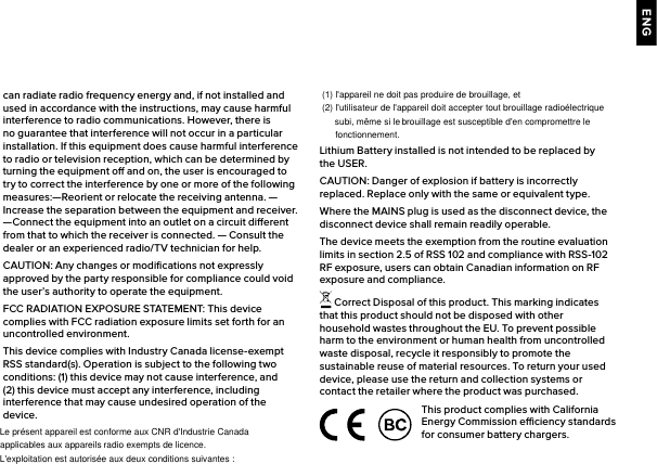 ENGcan radiate radio frequency energy and, if not installed and used in accordance with the instructions, may cause harmful interference to radio communications. However, there is no guarantee that interference will not occur in a particular installation. If this equipment does cause harmful interference to radio or television reception, which can be determined by turning the equipment o and on, the user is encouraged to try to correct the interference by one or more of the following measures:—Reorient or relocate the receiving antenna. —Increase the separation between the equipment and receiver.  —Connect the equipment into an outlet on a circuit dierent from that to which the receiver is connected. — Consult the dealer or an experienced radio/TV technician for help. CAUTION: Any changes or modiﬁcations not expressly approved by the party responsible for compliance could void the user’s authority to operate the equipment.FCC RADIATION EXPOSURE STATEMENT: This device complies with FCC radiation exposure limits set forth for an uncontrolled environment.This device complies with Industry Canada license-exempt RSS standard(s). Operation is subject to the following two conditions: (1) this device may not cause interference, and (2) this device must accept any interference, including interference that may cause undesired operation of the Lithium Battery installed is not intended to be replaced by the USER. CAUTION: Danger of explosion if battery is incorrectly replaced. Replace only with the same or equivalent type.Where the MAINS plug is used as the disconnect device, the disconnect device shall remain readily operable.The device meets the exemption from the routine evaluation limits in section 2.5 of RSS 102 and compliance with RSS-102 RF exposure, users can obtain Canadian information on RF exposure and compliance. Correct Disposal of this product. This marking indicates that this product should not be disposed with other household wastes throughout the EU. To prevent possible harm to the environment or human health from uncontrolled waste disposal, recycle it responsibly to promote the sustainable reuse of material resources. To return your used device, please use the return and collection systems or contact the retailer where the product was purchased.This product complies with California Energy Commission eciency standards for consumer battery chargers.device. (1) l&apos;appareil ne doit pas produire de brouillage, etLe présent appareil est conforme aux CNR d&apos;Industrie Canada applicables aux appareils radio exempts de licence. L&apos;exploitation est autorisée aux deux conditions suivantes :(2) l&apos;utilisateur de l&apos;appareil doit accepter tout brouillage radioélectrique subi, même si le brouillage est susceptible d&apos;en compromettre le fonctionnement.