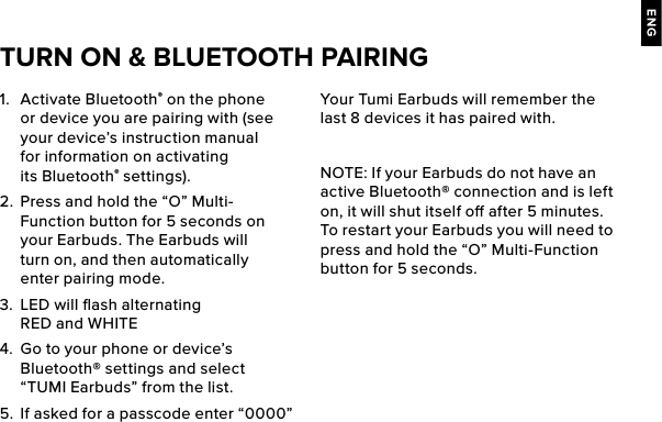 ENG1.  Activate Bluetooth® on the phone or device you are pairing with (see your device’s instruction manual for information on activating its Bluetooth® settings).2.  Press and hold the “O” Multi-Function button for 5 seconds on your Earbuds. The Earbuds will turn on, and then automatically enter pairing mode. 3.  LED will ﬂash alternating RED and WHITE4.  Go to your phone or device’s Bluetooth® settings and select “TUMI Earbuds” from the list.5.  If asked for a passcode enter “0000” Your Tumi Earbuds will remember the last 8 devices it has paired with.NOTE: If your Earbuds do not have an active Bluetooth® connection and is left on, it will shut itself o after 5 minutes. To restart your Earbuds you will need to press and hold the “O” Multi-Function button for 5 seconds. TURN ON &amp; BLUETOOTH PAIRING