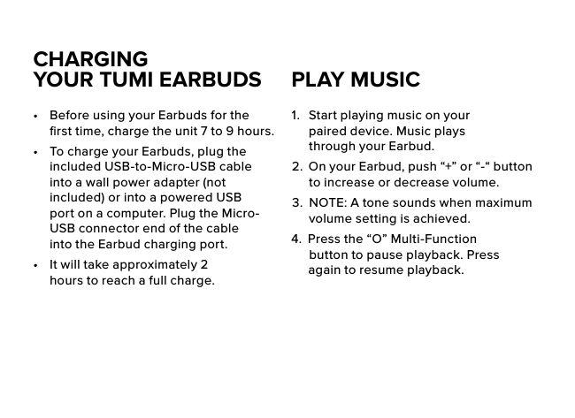 CHARGING  YOUR TUMI EARBUDS•  Before using your Earbuds for the ﬁrst time, charge the unit 7 to 9 hours.•  To charge your Earbuds, plug the included USB-to-Micro-USB cable into a wall power adapter (not included) or into a powered USB port on a computer. Plug the Micro-USB connector end of the cable into the Earbud charging port. •  It will take approximately 2 hours to reach a full charge.1.  Start playing music on your paired device. Music plays through your Earbud.2.  On your Earbud, push “+” or “-“ button to increase or decrease volume.3.  NOTE: A tone sounds when maximum volume setting is achieved. 4.   Press the “O” Multi-Function button to pause playback. Press again to resume playback.PLAY MUSIC