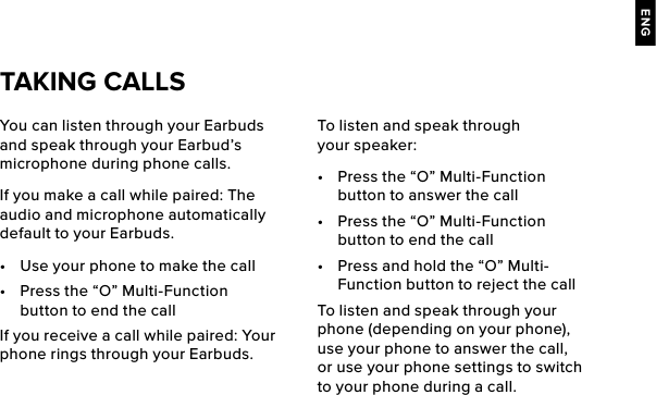 ENGYou can listen through your Earbuds and speak through your Earbud’s microphone during phone calls.If you make a call while paired: The audio and microphone automatically default to your Earbuds.•  Use your phone to make the call•  Press the “O” Multi-Function button to end the callIf you receive a call while paired: Your phone rings through your Earbuds.TAKING CALLSTo listen and speak through your speaker: •  Press the “O” Multi-Function button to answer the call•  Press the “O” Multi-Function button to end the call•  Press and hold the “O” Multi-Function button to reject the callTo listen and speak through your phone (depending on your phone), use your phone to answer the call, or use your phone settings to switch to your phone during a call.