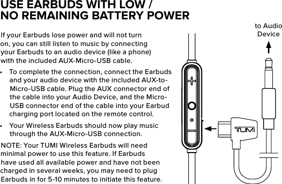 If your Earbuds lose power and will not turn on, you can still listen to music by connecting your Earbuds to an audio device (like a phone) with the included AUX-Micro-USB cable.•  To complete the connection, connect the Earbuds and your audio device with the included AUX-to-Micro-USB cable. Plug the AUX connector end of the cable into your Audio Device, and the Micro-USB connector end of the cable into your Earbud charging port located on the remote control.•  Your Wireless Earbuds should now play music through the AUX-Micro-USB connection.NOTE: Your TUMI Wireless Earbuds will need minimal power to use this feature. If Earbuds have used all available power and have not been charged in several weeks, you may need to plug Earbuds in for 5-10 minutes to initiate this feature.USE EARBUDS WITH LOW /NO REMAINING BATTERY POWERto Audio Device