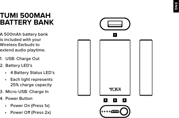 ENGA 500mAh battery bank is included with your Wireless Earbuds to extend audio playtime. 1.  USB: Charge Out2.  Battery LED’s•  4 Battery Status LED’s•  Each light represents 25% charge capacity3.  Micro-USB: Charge In4.  Power Button•  Power On (Press 1x)•  Power O (Press 2x)142 3TUMI 500MAH BATTERY BANK