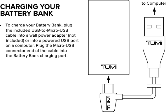 •  To charge your Battery Bank, plug the included USB-to-Micro-USB cable into a wall power adapter (not included) or into a powered USB port on a computer. Plug the Micro-USB connector end of the cable into the Battery Bank charging port. CHARGING YOUR BATTERY BANKto Computer