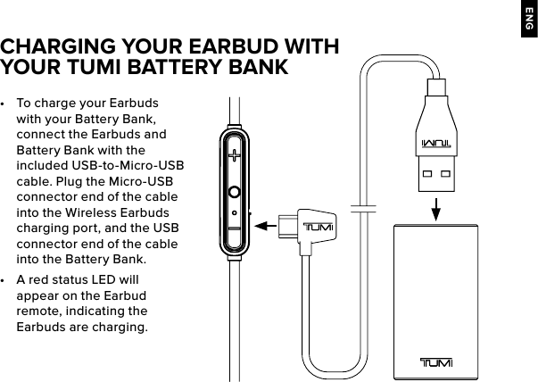 ENG•  To charge your Earbuds with your Battery Bank, connect the Earbuds and Battery Bank with the included USB-to-Micro-USB cable. Plug the Micro-USB connector end of the cable into the Wireless Earbuds charging port, and the USB connector end of the cable into the Battery Bank.•  A red status LED will appear on the Earbud remote, indicating the Earbuds are charging. CHARGING YOUR EARBUD WITH YOUR TUMI BATTERY BANK