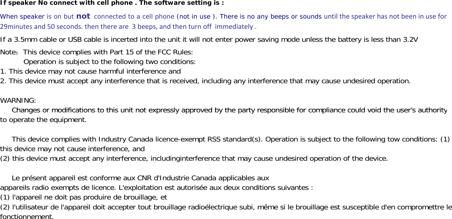 If speaker No connect with cell phone . The software setting is :When speaker is on but not connected to a cell phone (not in use ). There is no any beeps or sounds untilthespeakerhasnotbeeninusefor29minutesand50seconds.thenthereare3beeps,andthenturnoffimmediately.If a 3.5mm cable or USB cable is incerted into the unit it will not enter power saving mode unless the battery is less than 3.2VNote：This device complies with Part 15 of the FCC Rules:          Operation is subject to the following two conditions:1. This device may not cause harmful interference and2. This device must accept any interference that is received, including any interference that may cause undesired operation.WARNING:Changes or modifications to this unit not expressly approved by the party responsible for compliance could void the user’s authority     Changes or modifications to this unit not expressly approved by the party responsible for compliance could void the user’s authorityto operate the equipment.     This device complies with Industry Canada licence-exempt RSS standard(s). Operation is subject to the following tow conditions: (1)this device may not cause interference, and(2) this device must accept any interference, includinginterference that may cause undesired operation of the device.     Le présent appareil est conforme aux CNR d&apos;Industrie Canada applicables auxappareils radio exempts de licence. L&apos;exploitation est autorisée aux deux conditions suivantes :(1) l&apos;appareil ne doit pas produire de brouillage, et(2) l&apos;utilisateur de l&apos;appareil doit accepter tout brouillage radioélectrique subi, même si le brouillage est susceptible d&apos;en compromettre lefonctionnement.