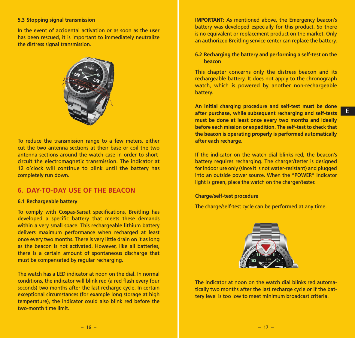 &ndash;  16  &ndash; &ndash;  17  &ndash;IMPORTANT: As mentioned above, the Emergency beacon&rsquo;s battery was developed especially for this product. So there is no equivalent or replacement product on the market. Only an authorized Breitling service center can replace the battery.6.2 Recharging the battery and performing a self-test on the beaconThis chapter concerns only the distress beacon and its rechargeable battery. It does not apply to the chronograph watch, which is powered by another non-rechargeable battery.An initial charging procedure and self-test must be done after purchase, while subsequent recharging and self-tests must be done at least once every two months and ideally before each mission or expedition. The self-test to check that the beacon is operating properly is performed automatically after each recharge.If the indicator on the watch dial blinks red, the beacon&rsquo;s battery requires recharging. The charger/tester is designed for indoor use only (since it is not water-resistant) and plugged into an outside power source. When the &ldquo;POWER&rdquo; indicator light is green, place the watch on the charger/tester.  Charge/self-test procedureThe charge/self-test cycle can be performed at any time.The indicator at noon on the watch dial blinks red automa-tically two months after the last recharge cycle or if the bat-tery level is too low to meet minimum broadcast criteria.5.3 Stopping signal transmissionIn the event of accidental activation or as soon as the user has been rescued, it is important to immediately neutralize the distress signal transmission.To reduce the transmission range to a few meters, either cut the two antenna sections at their base or coil the two antenna sections around the watch case in order to short-circuit the electromagnetic transmission. The indicator at 12 o&rsquo;clock will continue to blink until the battery has completely run down.6. DAY-TO-DAY USE OF THE BEACON6.1  Rechargeable batteryTo comply with Cospas-Sarsat speciﬁcations, Breitling has developed a speciﬁc battery that meets these demands within a very small space. This rechargeable lithium battery delivers maximum performance when recharged at least once every two months. There is very little drain on it as long as the beacon is not activated. However, like all batteries, there is a certain amount of spontaneous discharge that must be compensated by regular recharging.The watch has a LED indicator at noon on the dial. In normal conditions, the indicator will blink red (a red ﬂash every four seconds) two months after the last recharge cycle. In certain exceptional circumstances (for example long storage at high temperature), the indicator could also blink red before the two-month time limit. E
