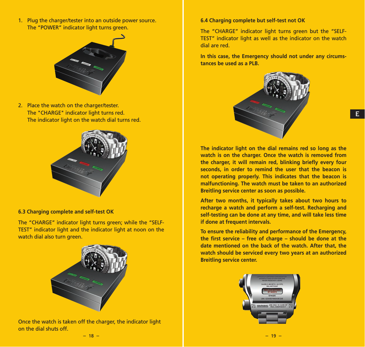 &ndash;  18  &ndash; &ndash;  19  &ndash;6.4 Charging complete but self-test not OKThe &ldquo;CHARGE&rdquo; indicator light turns green but the &ldquo;SELF-TEST&rdquo; indicator light as well as the indicator on the watch dial are red.In this case, the Emergency should not under any circums-tances be used as a PLB.The indicator light on the dial remains red so long as the watch is on the charger. Once the watch is removed from the charger, it will remain red, blinking brieﬂy every four seconds, in order to remind the user that the beacon is not operating properly. This indicates that the beacon is malfunctioning. The watch must be taken to an authorized Breitling service center as soon as possible.After two months, it typically takes about two hours to recharge a watch and perform a self-test. Recharging and self-testing can be done at any time, and will take less time if done at frequent intervals.To ensure the reliability and performance of the Emergency, the ﬁrst service &ndash; free of charge &ndash; should be done at the date mentioned on the back of the watch. After that, the watch should be serviced every two years at an authorized Breitling service center.1.  Plug the charger/tester into an outside power source.  The &ldquo;POWER&rdquo; indicator light turns green.2.  Place the watch on the charger/tester.The "CHARGE" indicator light turns red.   The indicator light on the watch dial turns red.6.3 Charging complete and self-test OKThe &ldquo;CHARGE&rdquo; indicator light turns green; while the &ldquo;SELF-TEST&rdquo; indicator light and the indicator light at noon on the watch dial also turn green.Once the watch is taken off the charger, the indicator light on the dial shuts off. E