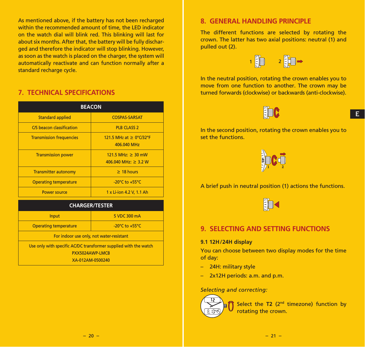 &ndash;  20  &ndash; &ndash;  21  &ndash;As mentioned above, if the battery has not been recharged within the recommended amount of time, the LED indicator on the watch dial will blink red. This blinking will last for about six months. After that, the battery will be fully dischar-ged and therefore the indicator will stop blinking. However, as soon as the watch is placed on the charger, the system will automatically reactivate and can function normally after a standard recharge cycle.7.  TECHNICAL SPECIFICATIONSBEACONStandard applied COSPAS-SARSATC/S beacon classiﬁcation PLB CLASS 2Transmission frequencies 121.5 MHz at 6 0&deg;C/32&deg;F406.040 MHzTransmission power 121.5 MHz: 6 30 mW406.040 MHz: 6 3.2 WTransmitter autonomy6 18 hoursOperating temperature -20&deg;C to +55&deg;C Power source 1 x Li-ion 4.2 V, 1.1 AhCHARGER/TESTERInput 5 VDC 300 mAOperating temperature -20&deg;C to +55&deg;C For indoor use only, not water-resistantUse only with speciﬁc AC/DC transformer supplied with the watchPXX5024AWP-LMCBXA-012AM-05002408. GENERAL HANDLING PRINCIPLEThe different functions are selected by rotating the crown. The latter has two axial positions: neutral (1) and pulled out (2).In the neutral position, rotating the crown enables you to move from one function to another. The crown may be turned forwards (clockwise) or backwards (anti-clockwise).In the second position, rotating the crown enables you to set the functions.A brief push in neutral position (1) actions the functions.9. SELECTING AND SETTING FUNCTIONS9.1 12H/24H displayYou can choose between two display modes for the time of day:&ndash;  24H: military style&ndash;  2x12H periods: a.m. and p.m.Selecting and correcting:Select the T2 (2nd timezone) function by rotating the crown.40455040455040455040455014045502E
