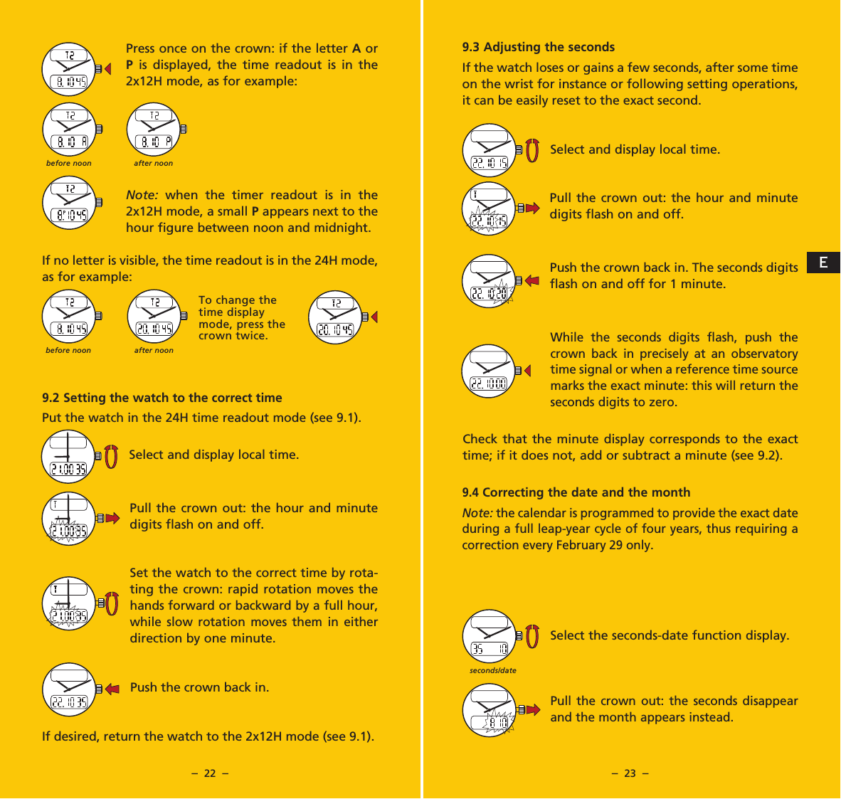 &ndash;  22  &ndash; &ndash;  23  &ndash;9.3 Adjusting the secondsIf the watch loses or gains a few seconds, after some time on the wrist for instance or following setting operations, it can be easily reset to the exact second.Select and display local time.Pull the crown out: the hour and minute digits flash on and off.Push the crown back in. The seconds digits flash on and off for 1 minute.While the seconds digits flash, push the crown back in precisely at an observatory time signal or when a reference time source marks the exact minute: this will return the seconds digits to zero.Check that the minute display corresponds to the exact time; if it does not, add or subtract a minute (see 9.2).9.4 Correcting the date and the monthNote: the calendar is programmed to provide the exact date during a full leap-year cycle of four years, thus requiring a correction every February 29 only.Select the seconds-date function display.Pull the crown out: the seconds disappear and the month appears instead.Press once on the crown: if the letter A or P is displayed, the time readout is in the 2x12H mode, as for example:Note: when the timer readout is in the 2x12H mode, a small P appears next to the hour figure between noon and midnight.If no letter is visible, the time readout is in the 24H mode, as for example:9.2 Setting the watch to the correct timePut the watch in the 24H time readout mode (see 9.1).Select and display local time.Pull the crown out: the hour and minute digits flash on and off.Set the watch to the correct time by rota-ting the crown: rapid rotation moves the hands forward or backward by a full hour, while slow rotation moves them in either direction by one minute.Push the crown back in.If desired, return the watch to the 2x12H mode (see 9.1).seconds/datebefore noon after noonbefore noon after noonTo change the time display mode, press the crown twice.E