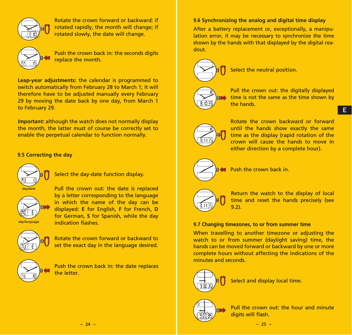 &ndash;  24  &ndash; &ndash;  25  &ndash;9.6 Synchronizing the analog and digital time displayAfter a battery replacement or, exceptionally, a manipu-lation error, it may be necessary to synchronize the time shown by the hands with that displayed by the digital rea-dout.Select the neutral position.Pull the crown out: the digitally displayed time is not the same as the time shown by the hands.Rotate the crown backward or forward until the hands show exactly the same time as the display (rapid rotation of the crown will cause the hands to move in either direction by a complete hour).Push the crown back in.Return the watch to the display of local time and reset the hands precisely (see 9.2).9.7 Changing timezones, to or from summer timeWhen travelling to another timezone or adjusting the watch to or from summer (daylight saving) time, the hands can be moved forward or backward by one or more complete hours without affecting the indications of the minutes and seconds.Select and display local time.Pull the crown out: the hour and minute digits will flash.Rotate the crown forward or backward: if rotated rapidly, the month will change; if rotated slowly, the date will change.Push the crown back in: the seconds digits replace the month.Leap-year adjustments: the calendar is programmed to switch automatically from February 28 to March 1; it will therefore have to be adjusted manually every February 29 by moving the date back by one day, from March 1 to February 29.Important: although the watch does not normally display the month, the latter must of course be correctly set to enable the perpetual calendar to function normally.9.5 Correcting the daySelect the day-date function display.Pull the crown out: the date is replaced by a letter corresponding to the language in which the name of the day can be displayed:  E  for English, F  for French, D for German, S for Spanish, while the day indication flashes.Rotate the crown forward or backward to set the exact day in the language desired.Push the crown back in: the date replaces the letter.day/languageday/dateE