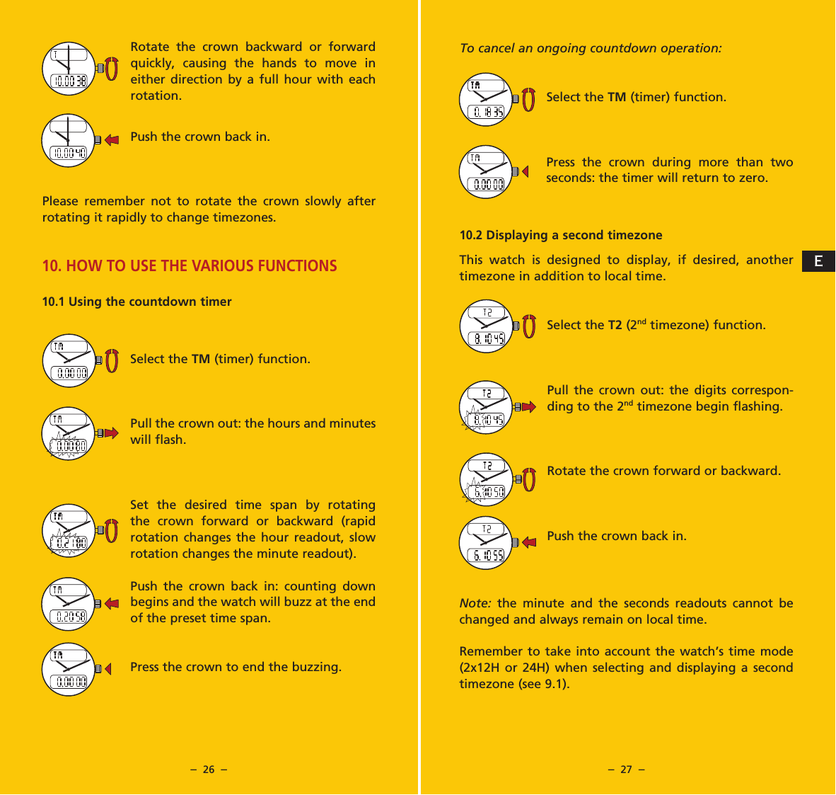 &ndash;  26  &ndash; &ndash;  27  &ndash;To cancel an ongoing countdown operation:Select the TM (timer) function.Press the crown during more than two seconds: the timer will return to zero. 10.2 Displaying a second timezoneThis watch is designed to display, if desired, another timezone in addition to local time.Select the T2 (2nd timezone) function.Pull the crown out: the digits correspon-ding to the 2nd timezone begin flashing.Rotate the crown forward or backward.Push the crown back in.Note:  the minute and the seconds readouts cannot be changed and always remain on local time.Remember to take into account the watch&rsquo;s time mode (2x12H or 24H) when selecting and displaying a second timezone (see 9.1).Rotate the crown backward or forward quickly, causing the hands to move in either direction by a full hour with each rotation.Push the crown back in.Please remember not to rotate the crown slowly after rotating it rapidly to change timezones.10. HOW TO USE THE VARIOUS FUNCTIONS10.1 Using the countdown timerSelect the TM (timer) function.Pull the crown out: the hours and minutes will flash.Set the desired time span by rotating the crown forward or backward (rapid rotation changes the hour readout, slow rotation changes the minute readout).Push the crown back in: counting down begins and the watch will buzz at the end of the preset time span.Press the crown to end the buzzing.E