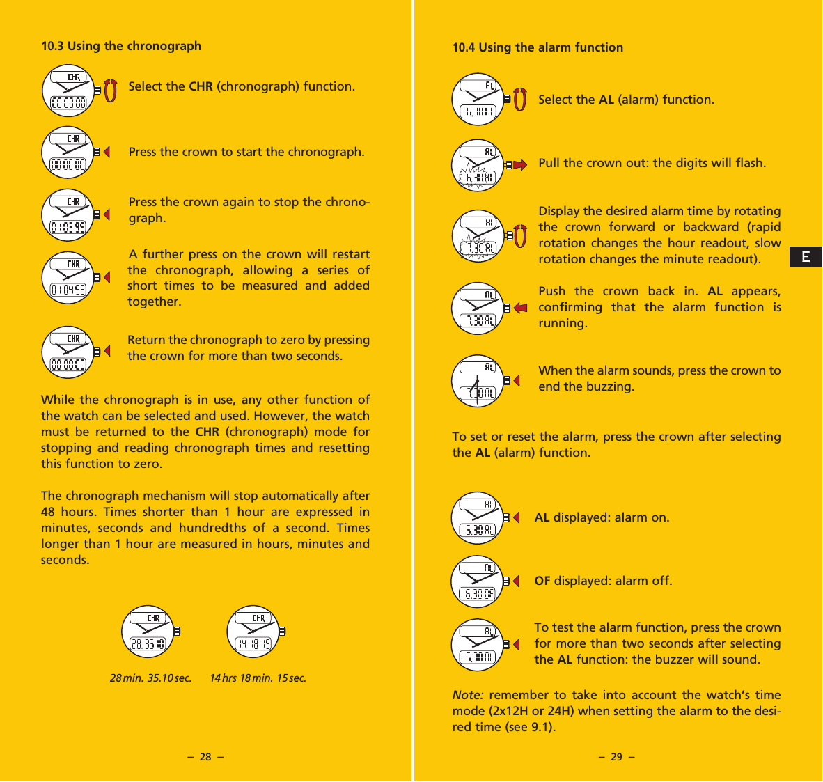 &ndash;  28  &ndash; &ndash;  29  &ndash;10.4 Using the alarm functionSelect the AL (alarm) function.Pull the crown out: the digits will flash.Display the desired alarm time by rotating the crown forward or backward (rapid rotation changes the hour read out, slow rotation changes the minute readout).Push the crown back in. AL appears, confirming that the alarm function is running.When the alarm sounds, press the crown to end the buzzing.To set or reset the alarm, press the crown after selecting the AL (alarm) function.AL displayed: alarm on.OF displayed: alarm off.To test the alarm function, press the crown for more than two seconds after selecting the AL function: the buzzer will sound.Note:  remember to take into account the watch&rsquo;s time mode (2x12H or 24H) when setting the alarm to the desi-red time (see 9.1).10.3 Using the chronographSelect the CHR (chronograph) function.Press the crown to start the chronograph.Press the crown again to stop the chrono-graph.A further press on the crown will restart the chronograph, allowing a series of short times to be measured and added together.Return the chronograph to zero by pressing the crown for more than two seconds.While the chronograph is in use, any other function of the watch can be selected and used. However, the watch must be returned to the CHR (chronograph) mode for stopping and reading chronograph times and resetting this function to zero.The chronograph mechanism will stop automatically after 48 hours. Times shorter than 1 hour are expressed in minutes, seconds and hundredths of a second. Times longer than 1 hour are measured in hours, minutes and seconds.28 min. 35.10 sec. 14 hrs 18 min. 15 sec.E