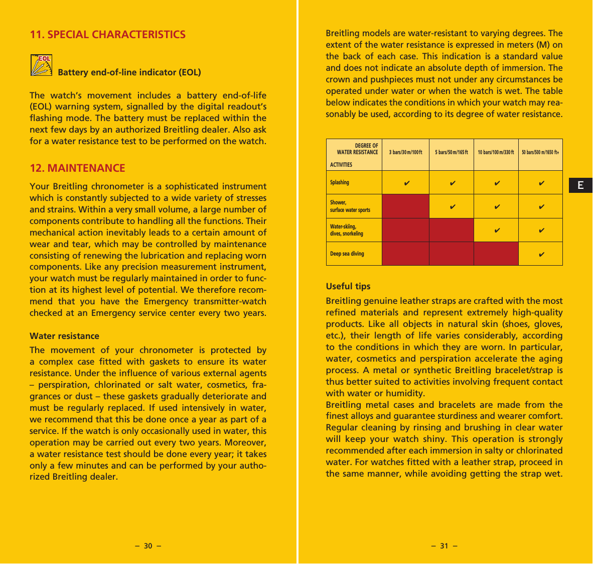 &ndash;  30  &ndash; &ndash;  31  &ndash;11. SPECIAL CHARACTERISTICSBattery end-of-line indicator (EOL)The watch&rsquo;s movement includes a battery end-of-life (EOL) warning system, signalled by the digital readout&rsquo;s flashing mode. The battery must be replaced within the next few days by an authorized Breitling dealer. Also ask for a water resistance test to be performed on the watch.12. MAINTENANCEYour Breitling chronometer is a sophisticated instrument which is constantly subjected to a wide variety of stresses and strains. Within a very small volume, a large number of components contribute to handling all the functions. Their mechanical action inevitably leads to a certain amount of wear and tear, which may be controlled by maintenance consisting of renew ing the lubrication and replacing worn components. Like any precision measure ment instrument, your watch must be regularly main tained in order to func-tion at its highest level of potential. We therefore recom-mend that you have the Emergency transmitter-watch checked at an Emergency service center every two years.Water resistanceThe movement of your chronometer is protected by a com plex case fitted with gaskets to ensure its water resistance. Under the influence of various external agents &ndash; perspira tion, chlorinated or salt water, cosmetics, fra-grances or dust &ndash; these gaskets gradually deteriorate and must be regu larly replaced. If used intensively in water, we recommend that this be done once a year as part of a service. If the watch is only occasionally used in water, this operation may be carried out every two years. Moreover, a water resistance test should be done every year; it takes only a few minu tes and can be performed by your autho-rized Breitling dealer.Breitling models are water-resistant to varying degrees. The extent of the water resistance is expressed in meters (M) on the back of each case. This indication is a standard value and does not indicate an absolute depth of immersion. The crown and pushpieces must not under any circumstances be operated under water or when the watch is wet. The table below indicates the conditions in which your watch may rea-son ably be used, according to its degree of water resistance.Useful tipsBreitling genuine leather straps are crafted with the most refined materials and represent extremely high-quality products. Like all objects in natural skin (shoes, gloves, etc.), their length of life varies considerably, according to the conditions in which they are worn. In particular, water, cosmetics and perspiration accelerate the aging process. A metal or synthetic Breitling bracelet/strap is thus better suited to activities involving frequent contact with water or humidity.Breitling metal cases and bracelets are made from the finest alloys and guarantee sturdiness and wearer comfort. Regular cleaning by rinsing and brushing in clear water will keep your watch shiny. This operation is strongly recommended after each immersion in salty or chlorinated water. For watches fitted with a leather strap, proceed in the same manner, while avoiding getting the strap wet. DEGREE OF WATER RESISTANCE ACTIVITIES3 bars/30 m/100ft 5 bars/50 m/165 ft10 bars/100 m/330 ft50 bars/500 m/1650 ft+Splashing4 4 4 4Shower,surface water sports444Water-skiing,dives, snorkeling4 4Deep sea diving4E