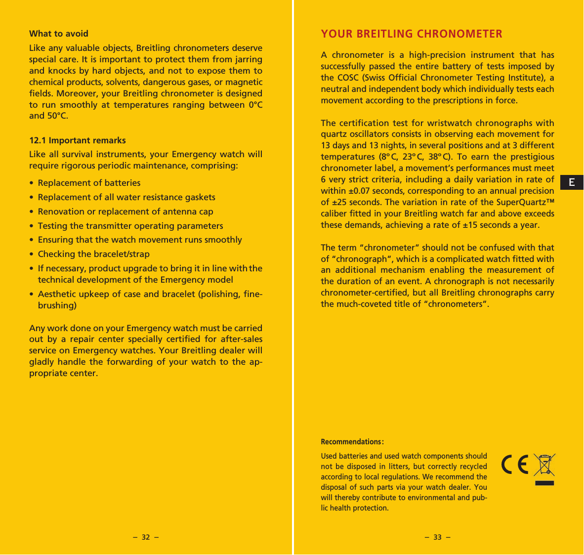 &ndash;  32  &ndash; &ndash;  33  &ndash;YOUR BREITLING CHRONOMETERA chronometer is a high-precision instrument that has successfully passed the entire battery of tests imposed by the COSC (Swiss Official Chronometer Testing Institute), a neutral and independent body which individually tests each movement according to the prescriptions in force. The certification test for wristwatch chronographs with quartz oscillators consists in observing each movement for 13 days and 13 nights, in several positions and at 3 different temperatures (8&ordm;C, 23&ordm;C, 38&ordm;C). To earn the prestigious chronometer label, a movement&rsquo;s performances must meet 6 very strict criteria, including a daily variation in rate of within &plusmn;0.07 seconds, corresponding to an annual precision of &plusmn;25 seconds. The variation in rate of the SuperQuartz&trade; caliber fitted in your Breitling watch far and above exceeds these demands, achieving a rate of &plusmn;15 seconds a year.The term &ldquo;chronometer&rdquo; should not be confused with that of &ldquo;chronograph&rdquo;, which is a complicated watch fitted with an additional mechanism enabling the measurement of the duration of an event. A chronograph is not necessarily chronometer-certified, but all Breitling chronographs carry the much-coveted title of &ldquo;chronometers&rdquo;.What to avoidLike any valuable objects, Breitling chronometers deserve special care. It is important to protect them from jarring and knocks by hard objects, and not to expose them to chemical products, solvents, dangerous gases, or magnetic fields. Moreover, your Breitling chronometer is designed to run smoothly at temperatures ranging between 0&deg;C and 50&deg;C.12.1 Important remarksLike all survival instruments, your Emergency watch will require rigorous periodic maintenance, comprising:&bull; Replacement of batteries&bull; Replacement of all water resistance gaskets&bull; Renovation or replacement of antenna cap&bull; Testing the transmitter operating parameters&bull; Ensuring that the watch movement runs smoothly&bull; Checking the bracelet/strap&bull; If necessary, product upgrade to bring it in line with the   technical development of the Emergency model&bull; Aesthetic upkeep of case and bracelet (polishing, fine-  brushing)Any work done on your Emergency watch must be carried out by a repair center specially certified for after-sales service on Emergency watches. Your Breitling dealer will gladly handle the forwarding of your watch to the ap-propriate center.Recommendations :  Used batteries and used watch components should not be disposed in litters, but correctly recycled according to local regulations. We recommend the disposal of such parts via your watch dealer. You will thereby contribute to environmental and pub-lic health protection.E