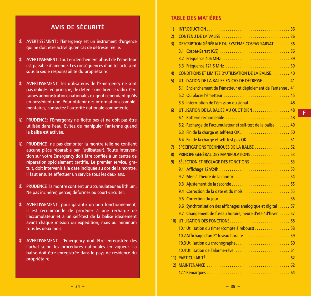 &ndash;  34  &ndash; &ndash;  35  &ndash;TABLE DES MATI&Egrave;RES1) INTRODUCTION ........................................ 362)  CONTENU DE LA VALISE ................................. 363)  DESCRIPTION G&Eacute;N&Eacute;RALE DU SYST&Egrave;ME COSPAS-SARSAT........ 363.1  Cospas-Sarsat (C/S) .................................. 363.2  Fr&eacute;quence 406 MHz ................................. 393.3  Fr&eacute;quence 121,5 MHz ............................... 394)  CONDITIONS ET LIMITES D&rsquo;UTILISATION DE LA BALISE......... 405)  UTILISATION DE LA BALISE EN CAS DE D&Eacute;TRESSE ............. 415.1  Enclenchement de l&rsquo;&eacute;metteur et d&eacute;ploiement de l&rsquo;antenne. 415.2  O&ugrave; placer l&rsquo;&eacute;metteur ................................ 455.3  Interruption de l&rsquo;&eacute;mission du signal .................... 486)  UTILISATION DE LA BALISE AU QUOTIDIEN .................. 486.1  Batterie rechargeable ............................... 486.2  Recharge de l&rsquo;accumulateur et self-test de la balise ....... 496.3  Fin de la charge et self-test OK ........................ 506.4  Fin de la charge et self-test pas OK..................... 517)  SP&Eacute;CIFICATIONS TECHNIQUES DE LA BALISE ................. 528)  PRINCIPE G&Eacute;N&Eacute;RAL DES MANIPULATIONS ................... 539)  S&Eacute;LECTION ET R&Eacute;GLAGE DES FONCTIONS ................... 539.1  Afﬁchage 12h/24h .................................. 539.2  Mise &agrave; l&rsquo;heure de la montre .......................... 549.3  Ajustement de la seconde ............................ 559.4  Correction de la date et du mois....................... 559.5  Correction du jour .................................. 569.6  Synchronisation des afﬁchages analogique et digital...... 579.7  Changement de fuseau horaire, heure d&rsquo;&eacute;t&eacute; / d&rsquo;hiver ..... 5710)  UTILISATION DES FONCTIONS ............................. 5810.1 Utilisation du timer (compte &agrave; rebours) ................. 5810.2 Afﬁchage d&rsquo;un 2e fuseau horaire ...................... 5910.3 Utilisation du chronographe .......................... 6010.4 Utilisation de l&rsquo;alarme-r&eacute;veil .......................... 6111) PARTICULARIT&Eacute; ........................................6212) MAINTENANCE ........................................ 6212.1 Remarques ........................................ 64AVIS DE S&Eacute;CURIT&Eacute;AVERTISSEMENT : l&rsquo;Emergency est un instrument d&rsquo;urgence qui ne doit &ecirc;tre activ&eacute; qu&rsquo;en cas de d&eacute;tresse r&eacute;elle.AVERTISSEMENT : tout enclenchement abusif de l&rsquo;&eacute;metteur est passible d&rsquo;amende. Les cons&eacute;quences d&rsquo;un tel acte sont sous la seule responsabilit&eacute; du propri&eacute;taire.AVERTISSEMENT : les utilisateurs de l&rsquo;Emergency ne sont pas oblig&eacute;s, en principe, de d&eacute;tenir une licence radio. Cer-taines administrations nationales exigent cependant qu&rsquo;ils en poss&egrave;dent une. Pour obtenir des informations compl&eacute;-mentaires, contactez l&rsquo;autorit&eacute; nationale comp&eacute;tente.PRUDENCE : l&rsquo;Emergency ne ﬂotte pas et ne doit pas &ecirc;tre utilis&eacute;e dans l&rsquo;eau. Evitez de manipuler l&rsquo;antenne quand la balise est activ&eacute;e.PRUDENCE : ne pas d&eacute;monter la montre (elle ne contient aucune pi&egrave;ce r&eacute;parable par l&rsquo;utilisateur). Toute interven-tion sur votre Emergency doit &ecirc;tre conﬁ&eacute;e &agrave; un centre de r&eacute;paration sp&eacute;cialement certiﬁ&eacute;. Le premier service, gra-tuit, doit intervenir &agrave; la date indiqu&eacute;e au dos de la montre. Il faut ensuite effectuer un service tous les deux ans.PRUDENCE : la montre contient un accumulateur au lithium. Ne pas incin&eacute;rer, percer, d&eacute;former ou court-circuiter.AVERTISSEMENT : pour garantir un bon fonctionnement, il est recommand&eacute; de proc&eacute;der &agrave; une recharge de l&rsquo;accumulateur et &agrave; un self-test de la balise id&eacute;alement avant chaque mission ou exp&eacute;dition, mais au minimum tous les deux mois.AVERTISSEMENT : l&rsquo;Emergency doit &ecirc;tre enregistr&eacute;e d&egrave;s l&rsquo;achat selon les proc&eacute;dures nationales en vigueur. La balise doit &ecirc;tre enregistr&eacute;e dans le pays de r&eacute;sidence du propri&eacute;taire. F
