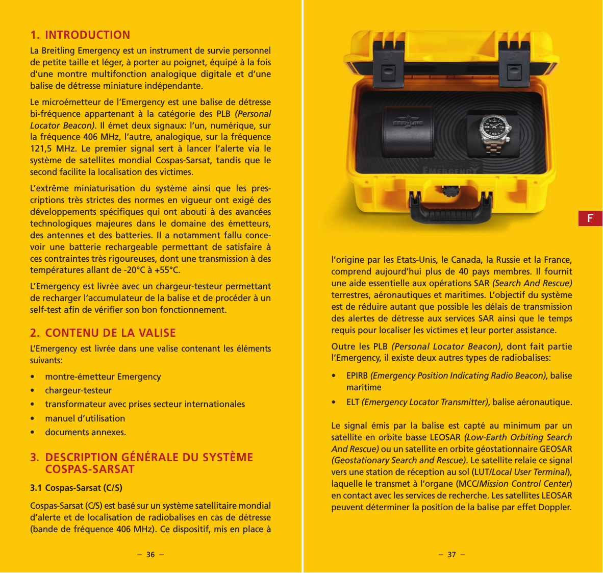 &ndash;  36  &ndash; &ndash;  37  &ndash;l&rsquo;origine par les Etats-Unis, le Canada, la Russie et la France, comprend aujourd&rsquo;hui plus de 40 pays membres. Il fournit une aide essentielle aux op&eacute;rations SAR (Search And Rescue) terrestres, a&eacute;ronautiques et maritimes. L&rsquo;objectif du syst&egrave;me est de r&eacute;duire autant que possible les d&eacute;lais de transmission des alertes de d&eacute;tresse aux services SAR ainsi que le temps requis pour localiser les victimes et leur porter assistance.Outre les PLB (Personal Locator Beacon), dont fait partie l&rsquo;Emergency, il existe deux autres types de radiobalises:&bull; EPIRB (Emergency Position Indicating Radio Beacon), balise maritime&bull; ELT (Emergency Locator Transmitter), balise a&eacute;ronautique.Le signal &eacute;mis par la balise est capt&eacute; au minimum par un satellite en orbite basse LEOSAR (Low-Earth Orbiting Search And Rescue) ou un satellite en orbite g&eacute;ostationnaire GEOSAR (Geostationary Search and Rescue). Le satellite relaie ce signal vers une station de r&eacute;ception au sol (LUT/Local User Terminal), laquelle le transmet &agrave; l&rsquo;organe (MCC/Mission Control Center) en contact avec les services de recherche. Les satellites LEOSAR peuvent d&eacute;terminer la position de la balise par effet Doppler.1. INTRODUCTION La Breitling Emergency est un instrument de survie personnel de petite taille et l&eacute;ger, &agrave; porter au poignet, &eacute;quip&eacute; &agrave; la fois d&rsquo;une montre multifonction analogique digitale et d&rsquo;une balise de d&eacute;tresse miniature ind&eacute;pendante.Le micro&eacute;metteur de l&rsquo;Emergency est une balise de d&eacute;tresse bi-fr&eacute;quence appartenant &agrave; la cat&eacute;gorie des PLB (Personal Locator Beacon). Il &eacute;met deux signaux: l&rsquo;un, num&eacute;rique, sur la fr&eacute;quence 406 MHz, l&rsquo;autre, analogique, sur la fr&eacute;quence 121,5 MHz. Le premier signal sert &agrave; lancer l&rsquo;alerte via le syst&egrave;me de satellites mondial Cospas-Sarsat, tandis que le second facilite la localisation des victimes.L&rsquo;extr&ecirc;me miniaturisation du syst&egrave;me ainsi que les pres-criptions tr&egrave;s strictes des normes en vigueur ont exig&eacute; des d&eacute;veloppements sp&eacute;ciﬁques qui ont abouti &agrave; des avanc&eacute;es technologiques majeures dans le domaine des &eacute;metteurs, des antennes et des batteries. Il a notamment fallu conce-voir une batterie rechargeable permettant de satisfaire &agrave; ces contraintes tr&egrave;s rigoureuses, dont une transmission &agrave; des temp&eacute;ratures allant de -20&deg;C &agrave; +55&deg;C.L&rsquo;Emergency est livr&eacute;e avec un chargeur-testeur permettant de recharger l&rsquo;accumulateur de la balise et de proc&eacute;der &agrave; un self-test aﬁn de v&eacute;riﬁer son bon fonctionnement.2. CONTENU DE LA VALISEL&rsquo;Emergency est livr&eacute;e dans une valise contenant les &eacute;l&eacute;ments suivants:&bull;  montre-&eacute;metteur Emergency&bull; chargeur-testeur&bull;  transformateur avec prises secteur internationales&bull;  manuel d&rsquo;utilisation&bull;  documents annexes.3.  DESCRIPTION G&Eacute;N&Eacute;RALE DU SYST&Egrave;ME COSPAS-SARSAT3.1 Cospas-Sarsat (C/S)Cospas-Sarsat (C/S) est bas&eacute; sur un syst&egrave;me satellitaire mondial d&rsquo;alerte et de localisation de radiobalises en cas de d&eacute;tresse (bande de fr&eacute;quence 406 MHz). Ce dispositif, mis en place &agrave; F