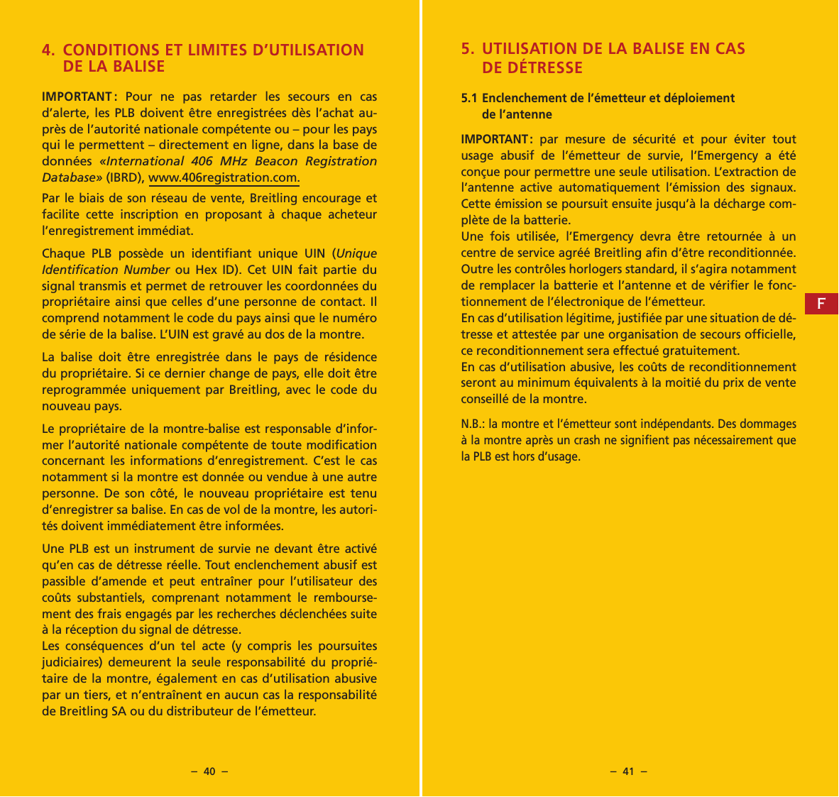 &ndash;  40  &ndash; &ndash;  41  &ndash;4. CONDITIONS ET LIMITES D&rsquo;UTILISATION  DE LA BALISEIMPORTANT : Pour ne pas retarder les secours en cas d&rsquo;alerte, les PLB doivent &ecirc;tre enregistr&eacute;es d&egrave;s l&rsquo;achat au-pr&egrave;s de l&rsquo;autorit&eacute; nationale comp&eacute;tente ou &ndash; pour les pays qui le permettent &ndash; directement en ligne, dans la base de donn&eacute;es  &laquo;International 406 MHz Beacon Registration Database&raquo; (IBRD), www.406registration.com.Par le biais de son r&eacute;seau de vente, Breitling encourage et facilite cette inscription en proposant &agrave; chaque acheteur l&rsquo;enregistrement imm&eacute;diat.Chaque PLB poss&egrave;de un identiﬁant unique UIN (Unique Identiﬁcation Number ou Hex ID). Cet UIN fait partie du signal transmis et permet de retrouver les coordonn&eacute;es du propri&eacute;taire ainsi que celles d&rsquo;une personne de contact. Il comprend notamment le code du pays ainsi que le num&eacute;ro de s&eacute;rie de la balise. L&rsquo;UIN est grav&eacute; au dos de la montre.La balise doit &ecirc;tre enregistr&eacute;e dans le pays de r&eacute;sidence du propri&eacute;taire. Si ce dernier change de pays, elle doit &ecirc;tre reprogramm&eacute;e uniquement par Breitling, avec le code du nouveau pays.Le propri&eacute;taire de la montre-balise est responsable d&rsquo;infor-mer l&rsquo;autorit&eacute; nationale comp&eacute;tente de toute modiﬁcation concernant les informations d&rsquo;enregistrement. C&rsquo;est le cas notamment si la montre est donn&eacute;e ou vendue &agrave; une autre personne. De son c&ocirc;t&eacute;, le nouveau propri&eacute;taire est tenu d&rsquo;enregistrer sa balise. En cas de vol de la montre, les autori-t&eacute;s doivent imm&eacute;diatement &ecirc;tre inform&eacute;es.Une PLB est un instrument de survie ne devant &ecirc;tre activ&eacute; qu&rsquo;en cas de d&eacute;tresse r&eacute;elle. Tout enclenchement abusif est passible d&rsquo;amende et peut entra&icirc;ner pour l&rsquo;utilisateur des co&ucirc;ts substantiels, comprenant notamment le rembourse-ment des frais engag&eacute;s par les recherches d&eacute;clench&eacute;es suite &agrave; la r&eacute;ception du signal de d&eacute;tresse.Les cons&eacute;quences d&rsquo;un tel acte (y compris les poursuites judiciaires) demeurent la seule responsabilit&eacute; du propri&eacute;-taire de la montre, &eacute;galement en cas d&rsquo;utilisation abusive par un tiers, et n&rsquo;entra&icirc;nent en aucun cas la responsabilit&eacute; de Breitling SA ou du distributeur de l&rsquo;&eacute;metteur.5. UTILISATION DE LA BALISE EN CAS DE D&Eacute;TRESSE5.1 Enclenchement de l&rsquo;&eacute;metteur et d&eacute;ploiement de l&rsquo;antenneIMPORTANT : par mesure de s&eacute;curit&eacute; et pour &eacute;viter tout usage abusif de l&rsquo;&eacute;metteur de survie, l&rsquo;Emergency a &eacute;t&eacute; con&ccedil;ue pour permettre une seule utilisation. L&rsquo;extraction de l&rsquo;antenne active automatiquement l&rsquo;&eacute;mission des signaux. Cette &eacute;mission se poursuit ensuite jusqu&rsquo;&agrave; la d&eacute;charge com-pl&egrave;te de la batterie.Une fois utilis&eacute;e, l&rsquo;Emergency devra &ecirc;tre retourn&eacute;e &agrave; un centre de service agr&eacute;&eacute; Breitling aﬁn d&rsquo;&ecirc;tre reconditionn&eacute;e. Outre les contr&ocirc;les horlogers standard, il s&rsquo;agira notamment de remplacer la batterie et l&rsquo;antenne et de v&eacute;riﬁer le fonc-tionnement de l&rsquo;&eacute;lectronique de l&rsquo;&eacute;metteur.En cas d&rsquo;utilisation l&eacute;gitime, justiﬁ&eacute;e par une situation de d&eacute;-tresse et attest&eacute;e par une organisation de secours ofﬁcielle, ce reconditionnement sera effectu&eacute; gratuitement.En cas d&rsquo;utilisation abusive, les co&ucirc;ts de reconditionnement seront au minimum &eacute;quivalents &agrave; la moiti&eacute; du prix de vente conseill&eacute; de la montre.N.B.: la montre et l&rsquo;&eacute;metteur sont ind&eacute;pendants. Des dommages &agrave; la montre apr&egrave;s un crash ne signiﬁent pas n&eacute;cessairement que la PLB est hors d&rsquo;usage.F