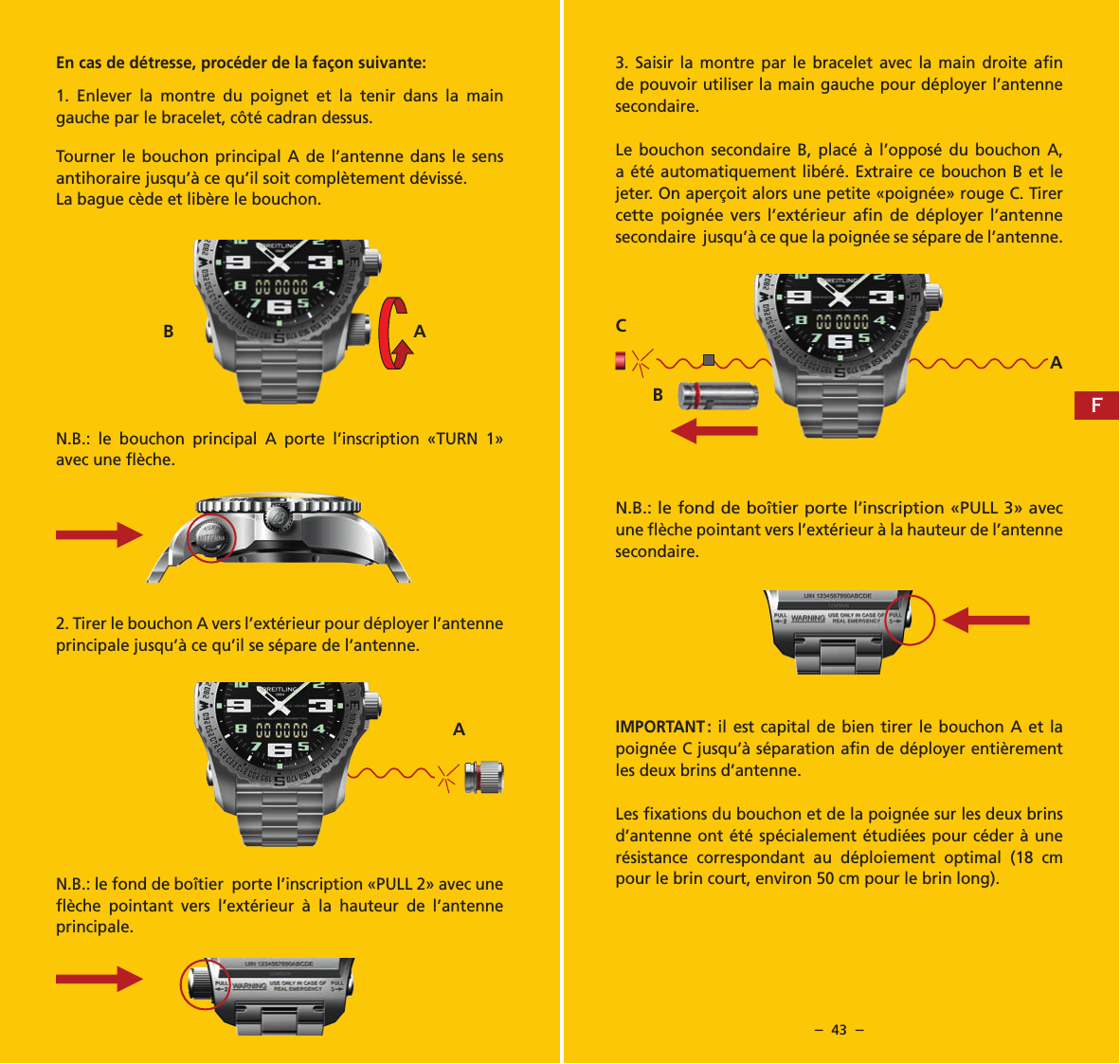 &ndash;  42  &ndash; &ndash;  43  &ndash;En cas de d&eacute;tresse, proc&eacute;der de la fa&ccedil;on suivante:1. Enlever la montre du poignet et la tenir dans la main gauche par le bracelet, c&ocirc;t&eacute; cadran dessus.Tourner le bouchon principal A de l&rsquo;antenne dans le sens antihoraire jusqu&rsquo;&agrave; ce qu&rsquo;il soit compl&egrave;tement d&eacute;viss&eacute;.La bague c&egrave;de et lib&egrave;re le bouchon.N.B.: le bouchon principal A porte l&rsquo;inscription &laquo;TURN 1&raquo; avec une ﬂ&egrave;che.2. Tirer le bouchon A vers l&rsquo;ext&eacute;rieur pour d&eacute;ployer l&rsquo;antenne principale jusqu&rsquo;&agrave; ce qu&rsquo;il se s&eacute;pare de l&rsquo;antenne.N.B.: le fond de bo&icirc;tier  porte l&rsquo;inscription &laquo;PULL 2&raquo; avec une ﬂ&egrave;che pointant vers l&rsquo;ext&eacute;rieur &agrave; la hauteur de l&rsquo;antenne principale.3. Saisir la montre par le bracelet avec la main droite aﬁn de pouvoir utiliser la main gauche pour d&eacute;ployer l&rsquo;antenne secondaire.Le bouchon secondaire B, plac&eacute; &agrave; l&rsquo;oppos&eacute; du bouchon A, a &eacute;t&eacute; automatiquement lib&eacute;r&eacute;. Extraire ce bouchon B et le jeter. On aper&ccedil;oit alors une petite &laquo;poign&eacute;e&raquo; rouge C. Tirer cette poign&eacute;e vers l&rsquo;ext&eacute;rieur aﬁn de d&eacute;ployer l&rsquo;antenne secondaire  jusqu&rsquo;&agrave; ce que la poign&eacute;e se s&eacute;pare de l&rsquo;antenne.N.B.: le fond de bo&icirc;tier porte l&rsquo;inscription &laquo;PULL 3&raquo; avec une ﬂ&egrave;che pointant vers l&rsquo;ext&eacute;rieur &agrave; la hauteur de l&rsquo;antenne secondaire. IMPORTANT : il est capital de bien tirer le bouchon A et la poign&eacute;e C jusqu&rsquo;&agrave; s&eacute;paration aﬁn de d&eacute;ployer enti&egrave;rement les deux brins d&rsquo;antenne.Les ﬁxations du bouchon et de la poign&eacute;e sur les deux brins d&rsquo;antenne ont &eacute;t&eacute; sp&eacute;cialement &eacute;tudi&eacute;es pour c&eacute;der &agrave; une r&eacute;sistance correspondant au d&eacute;ploiement optimal (18 cm pour le brin court, environ 50 cm pour le brin long).AACBB AF