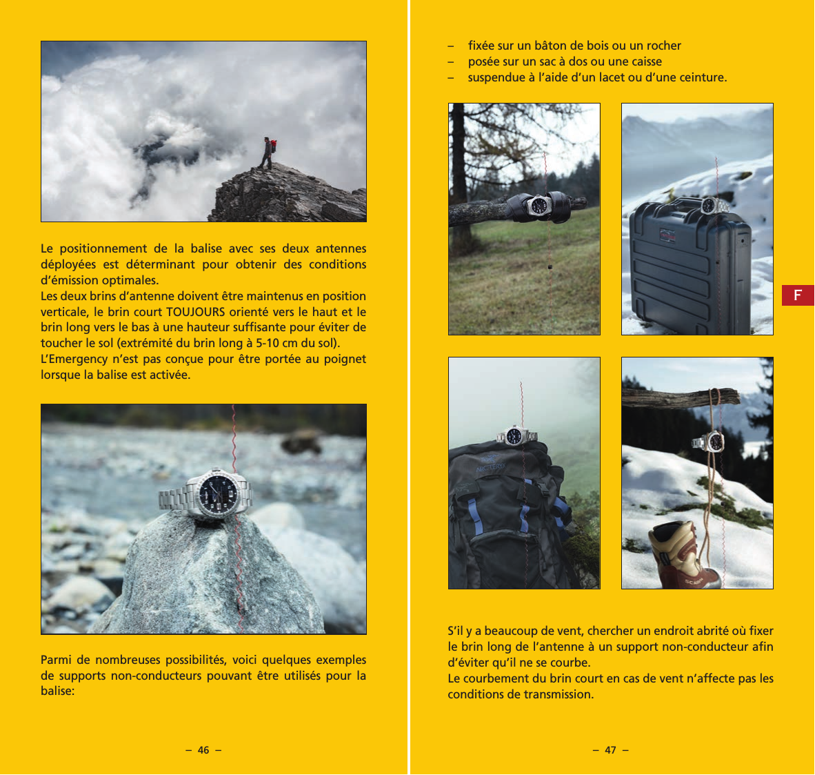 &ndash;  46  &ndash; &ndash;  47  &ndash;Le positionnement de la balise avec ses deux antennes d&eacute;ploy&eacute;es est d&eacute;terminant pour obtenir des conditions d&rsquo;&eacute;mission optimales.Les deux brins d&rsquo;antenne doivent &ecirc;tre maintenus en position verticale, le brin court TOUJOURS orient&eacute; vers le haut et le brin long vers le bas &agrave; une hauteur sufﬁsante pour &eacute;viter de toucher le sol (extr&eacute;mit&eacute; du brin long &agrave; 5-10 cm du sol).L&rsquo;Emergency n&rsquo;est pas con&ccedil;ue pour &ecirc;tre port&eacute;e au poignet  lorsque la balise est activ&eacute;e.Parmi de nombreuses possibilit&eacute;s, voici quelques exemples de supports non-conducteurs pouvant &ecirc;tre utilis&eacute;s pour la balise:&ndash;  ﬁx&eacute;e sur un b&acirc;ton de bois ou un rocher&ndash;  pos&eacute;e sur un sac &agrave; dos ou une caisse&ndash;  suspendue &agrave; l&rsquo;aide d&rsquo;un lacet ou d&rsquo;une ceinture.S&rsquo;il y a beaucoup de vent, chercher un endroit abrit&eacute; o&ugrave; ﬁxer le brin long de l&rsquo;antenne &agrave; un support non-conducteur aﬁn d&rsquo;&eacute;viter qu&rsquo;il ne se courbe.Le courbement du brin court en cas de vent n&rsquo;affecte pas les conditions de transmission.F