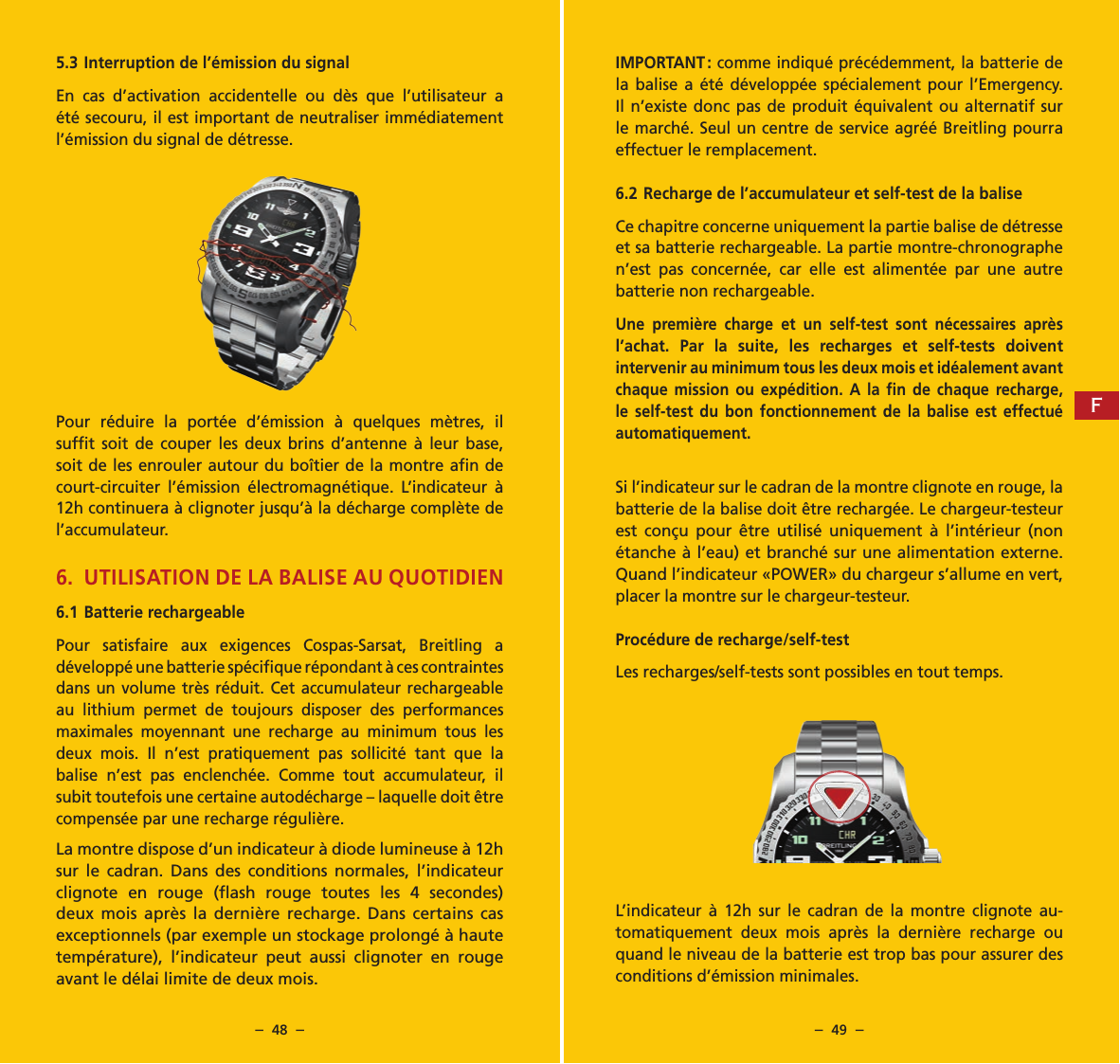 &ndash;  48  &ndash; &ndash;  49  &ndash;IMPORTANT : comme indiqu&eacute; pr&eacute;c&eacute;demment, la batterie de la balise a &eacute;t&eacute; d&eacute;velopp&eacute;e sp&eacute;cialement pour l&rsquo;Emergency. Il n&rsquo;existe donc pas de produit &eacute;quivalent ou alternatif sur le march&eacute;. Seul un centre de service agr&eacute;&eacute; Breitling pourra effectuer le remplacement.6.2 Recharge de l&rsquo;accumulateur et self-test de la baliseCe chapitre concerne uniquement la partie balise de d&eacute;tresse et sa batterie rechargeable. La partie montre-chronographe n&rsquo;est pas concern&eacute;e, car elle est aliment&eacute;e par une autre batterie non rechargeable.Une premi&egrave;re charge et un self-test sont n&eacute;cessaires apr&egrave;s l&rsquo;achat. Par la suite, les recharges et self-tests doivent intervenir au minimum tous les deux mois et id&eacute;alement avant chaque mission ou exp&eacute;dition. A la ﬁn de chaque recharge, le self-test du bon fonctionnement de la balise est effectu&eacute; automatiquement.Si l&rsquo;indicateur sur le cadran de la montre clignote en rouge, la batterie de la balise doit &ecirc;tre recharg&eacute;e. Le chargeur-testeur est con&ccedil;u pour &ecirc;tre utilis&eacute; uniquement &agrave; l&rsquo;int&eacute;rieur (non &eacute;tanche &agrave; l&rsquo;eau) et branch&eacute; sur une alimentation externe. Quand l&rsquo;indicateur &laquo;POWER&raquo; du chargeur s&rsquo;allume en vert, placer la montre sur le chargeur-testeur.Proc&eacute;dure de recharge/self-testLes recharges/self-tests sont possibles en tout temps.L&rsquo;indicateur &agrave; 12h sur le cadran de la montre clignote au-tomatiquement deux mois apr&egrave;s la derni&egrave;re recharge ou quand le niveau de la batterie est trop bas pour assurer des conditions d&rsquo;&eacute;mission minimales.5.3 Interruption de l&rsquo;&eacute;mission du signalEn cas d&rsquo;activation accidentelle ou d&egrave;s que l&rsquo;utilisateur a &eacute;t&eacute; secouru, il est important de neutraliser imm&eacute;diatement l&rsquo;&eacute;mission du signal de d&eacute;tresse.Pour r&eacute;duire la port&eacute;e d&rsquo;&eacute;mission &agrave; quelques m&egrave;tres, il sufﬁt soit de couper les deux brins d&rsquo;antenne &agrave; leur base, soit de les enrouler autour du bo&icirc;tier de la montre aﬁn de court-circuiter l&rsquo;&eacute;mission &eacute;lectromagn&eacute;tique. L&rsquo;indicateur &agrave; 12h continuera &agrave; clignoter jusqu&rsquo;&agrave; la d&eacute;charge compl&egrave;te de l&rsquo;accumulateur.6. UTILISATION DE LA BALISE AU QUOTIDIEN6.1  Batterie rechargeablePour satisfaire aux exigences Cospas-Sarsat, Breitling a d&eacute;velopp&eacute; une batterie sp&eacute;ciﬁque r&eacute;pondant &agrave; ces contraintes dans un volume tr&egrave;s r&eacute;duit. Cet accumulateur rechargeable au lithium permet de toujours disposer des performances maximales moyennant une recharge au minimum tous les deux mois. Il n&rsquo;est pratiquement pas sollicit&eacute; tant que la balise n&rsquo;est pas enclench&eacute;e. Comme tout accumulateur, il subit toutefois une certaine autod&eacute;charge &ndash; laquelle doit &ecirc;tre compens&eacute;e par une recharge r&eacute;guli&egrave;re.La montre dispose d&rsquo;un indicateur &agrave; diode lumineuse &agrave; 12h sur le cadran. Dans des conditions normales, l&rsquo;indicateur clignote en rouge (ﬂash rouge toutes les 4 secondes) deux mois apr&egrave;s la derni&egrave;re recharge. Dans certains cas exceptionnels (par exemple un stockage prolong&eacute; &agrave; haute temp&eacute;rature), l&rsquo;indicateur peut aussi clignoter en rouge avant le d&eacute;lai limite de deux mois.F