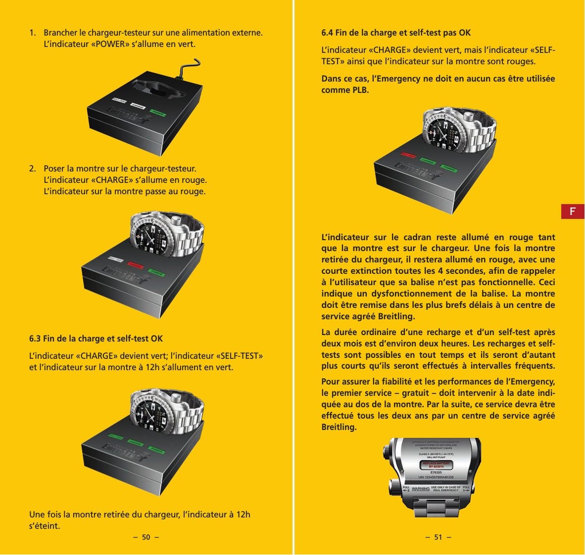 &ndash;  50  &ndash; &ndash;  51  &ndash;6.4 Fin de la charge et self-test pas OKL&rsquo;indicateur &laquo;CHARGE&raquo; devient vert, mais l&rsquo;indicateur &laquo;SELF-TEST&raquo; ainsi que l&rsquo;indicateur sur la montre sont rouges.Dans ce cas, l&rsquo;Emergency ne doit en aucun cas &ecirc;tre utilis&eacute;e comme PLB.L&rsquo;indicateur sur le cadran reste allum&eacute; en rouge tant que la montre est sur le chargeur. Une fois la montre retir&eacute;e du chargeur, il restera allum&eacute; en rouge, avec une courte extinction toutes les 4 secondes, aﬁn de rappeler &agrave; l&rsquo;utilisateur que sa balise n&rsquo;est pas fonctionnelle. Ceci indique un dysfonctionnement de la balise. La montre doit &ecirc;tre remise dans les plus brefs d&eacute;lais &agrave; un centre de service agr&eacute;&eacute; Breitling.La dur&eacute;e ordinaire d&rsquo;une recharge et d&rsquo;un self-test apr&egrave;s deux mois est d&rsquo;environ deux heures. Les recharges et self-tests sont possibles en tout temps et ils seront d&rsquo;autant plus courts qu&rsquo;ils seront effectu&eacute;s &agrave; intervalles fr&eacute;quents.Pour assurer la ﬁabilit&eacute; et les performances de l&rsquo;Emergency, le premier service &ndash; gratuit &ndash; doit intervenir &agrave; la date indi-qu&eacute;e au dos de la montre. Par la suite, ce service devra &ecirc;tre effectu&eacute; tous les deux ans par un centre de service agr&eacute;&eacute; Breitling.1. Brancher le chargeur-testeur sur une alimentation externe.L&rsquo;indicateur &laquo;POWER&raquo; s&rsquo;allume en vert.2.  Poser la montre sur le chargeur-testeur.L&rsquo;indicateur &laquo;CHARGE&raquo; s&rsquo;allume en rouge. L&rsquo;indicateur sur la montre passe au rouge.6.3 Fin de la charge et self-test OKL&rsquo;indicateur &laquo;CHARGE&raquo; devient vert; l&rsquo;indicateur &laquo;SELF-TEST&raquo; et l&rsquo;indicateur sur la montre &agrave; 12h s&rsquo;allument en vert.Une fois la montre retir&eacute;e du chargeur, l&rsquo;indicateur &agrave; 12h s&rsquo;&eacute;teint. F