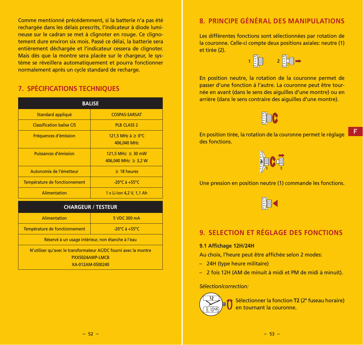 &ndash;  52  &ndash; &ndash;  53  &ndash;Comme mentionn&eacute; pr&eacute;c&eacute;demment, si la batterie n&rsquo;a pas &eacute;t&eacute; recharg&eacute;e dans les d&eacute;lais prescrits, l&rsquo;indicateur &agrave; diode lumi-neuse sur le cadran se met &agrave; clignoter en rouge. Ce cligno-tement dure environ six mois. Pass&eacute; ce d&eacute;lai, la batterie sera enti&egrave;rement d&eacute;charg&eacute;e et l&rsquo;indicateur cessera de clignoter. Mais d&egrave;s que la montre sera plac&eacute;e sur le chargeur, le sys-t&egrave;me se r&eacute;veillera automatiquement et pourra fonctionner normalement apr&egrave;s un cycle standard de recharge.7.  SP&Eacute;CIFICATIONS TECHNIQUESBALISEStandard appliqu&eacute; COSPAS-SARSATClassiﬁcation balise C/S PLB CLASS 2Fr&eacute;quences d&rsquo;&eacute;mission 121,5 MHz &agrave; 6 0&deg;C 406,040 MHzPuissances d&rsquo;&eacute;mission 121,5 MHz: 6 30 mW 406,040 MHz: 6 3,2 WAutonomie de l&rsquo;&eacute;metteur6 18 heuresTemp&eacute;rature de fonctionnement -20&deg;C &agrave; +55&deg;CAlimentation 1 x Li-ion 4,2 V, 1,1 AhCHARGEUR / TESTEURAlimentation 5 VDC 300 mATemp&eacute;rature de fonctionnement -20&deg;C &agrave; +55&deg;CR&eacute;serv&eacute; &agrave; un usage int&eacute;rieur, non &eacute;tanche &agrave; l&rsquo;eauN&rsquo;utiliser qu&rsquo;avec le transformateur AC/DC fourni avec la montrePXX5024AWP-LMCBXA-012AM-05002408.  PRINCIPE G&Eacute;N&Eacute;RAL DES MANIPULATIONSLes diff&eacute;rentes fonctions sont s&eacute;lectionn&eacute;es par rotation de la couronne. Celle-ci compte deux positions axiales: neutre (1) et tir&eacute;e (2).En position neutre, la rotation de la couronne permet de passer d&rsquo;une fonction &agrave; l&rsquo;autre. La couronne peut &ecirc;tre tour-n&eacute;e en avant (dans le sens des aiguilles d&rsquo;une montre) ou en arri&egrave;re (dans le sens contraire des aiguilles d&rsquo;une montre).En position tir&eacute;e, la rotation de la couronne permet le r&eacute;glage des fonctions.Une pression en position neutre (1) commande les fonctions. 9.  SELECTION ET R&Eacute;GLAGE DES FONCTIONS9.1 Affichage 12H/24HAu choix, l&rsquo;heure peut &ecirc;tre affich&eacute;e selon 2 modes:&ndash;  24H (type heure militaire)&ndash;  2 fois 12H (AM de minuit &agrave; midi et PM de midi &agrave; minuit).S&eacute;lection/correction:S&eacute;lectionner la fonction T2 (2e fuseau horaire) en tournant la couronne.40455040455040455040455014045502F