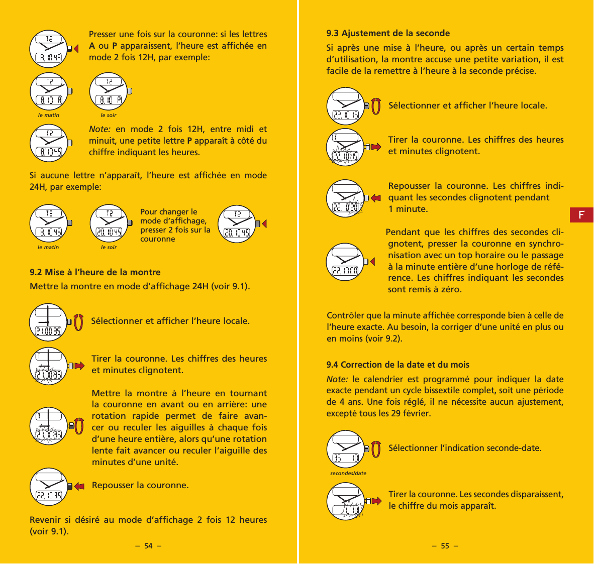 &ndash;  54  &ndash; &ndash;  55  &ndash;9.3 Ajustement de la secondeSi apr&egrave;s une mise &agrave; l&rsquo;heure, ou apr&egrave;s un certain temps d&rsquo;utilisation, la montre accuse une petite variation, il est facile de la remettre &agrave; l&rsquo;heure &agrave; la seconde pr&eacute;cise.S&eacute;lectionner et afficher l&rsquo;heure locale.Tirer la couronne. Les chiffres des heures et minutes clignotent.Repousser la couronne. Les chiffres indi-quant les secondes clignotent pendant 1 minute.Pendant que les chiffres des secondes cli-gnotent, presser la couronne en synchro-nisation avec un top horaire ou le passage &agrave; la minute enti&egrave;re d&rsquo;une horloge de r&eacute;f&eacute;-rence. Les chiffres indiquant les secondes sont remis &agrave; z&eacute;ro.Contr&ocirc;ler que la minute affich&eacute;e corresponde bien &agrave; celle de l&rsquo;heure exacte. Au besoin, la corriger d&rsquo;une unit&eacute; en plus ou en moins (voir 9.2).9.4 Correction de la date et du moisNote: le calendrier est programm&eacute; pour indiquer la date exacte pendant un cycle bissextile complet, soit une p&eacute;riode de 4 ans. Une fois r&eacute;gl&eacute;, il ne n&eacute;cessite aucun ajustement, except&eacute; tous les 29 f&eacute;vrier.S&eacute;lectionner l&rsquo;indication seconde-date.Tirer la couronne. Les secondes disparaissent, le chiffre du mois appara&icirc;t.Presser une fois sur la couronne: si les lettres A ou P apparais sent, l&rsquo;heure est affich&eacute;e en mode 2 fois 12H, par exemple:Note: en mode 2 fois 12H, entre midi et minuit, une petite lettre P appara&icirc;t &agrave; c&ocirc;t&eacute; du chiffre indiquant les heures.Si aucune lettre n&rsquo;appara&icirc;t, l&rsquo;heure est affich&eacute;e en mode 24H, par exemple:9.2 Mise &agrave; l&rsquo;heure de la montreMettre la montre en mode d&rsquo;affichage 24H (voir 9.1).S&eacute;lectionner et afficher l&rsquo;heure locale.Tirer la couronne. Les chiffres des heures et minutes clignotent.Mettre la montre &agrave; l&rsquo;heure en tournant la couronne en avant ou en arri&egrave;re: une rotation rapide permet de faire avan-cer ou reculer les aiguilles &agrave; chaque fois d&rsquo;une heure enti&egrave;re, alors qu&rsquo;une rotation lente fait avancer ou reculer l&rsquo;aiguille des minutes d&rsquo;une unit&eacute;.Repousser la couronne.Revenir si d&eacute;sir&eacute; au mode d&rsquo;affichage 2 fois 12 heures (voir 9.1).secondes/datele matin le soirle matin le soirPour changer le mode d&rsquo;affichage, presser 2 fois sur la couronneF