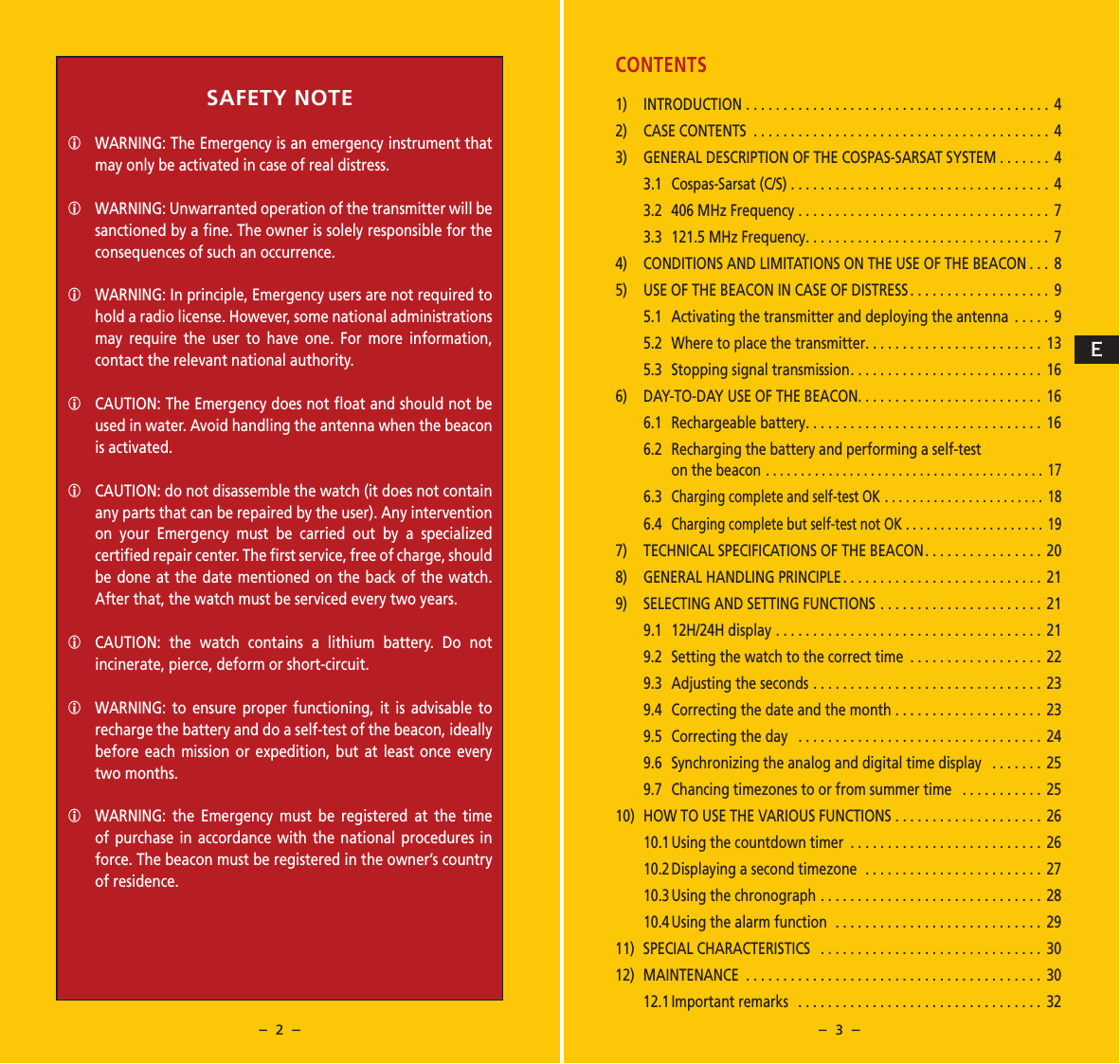 &ndash;  2  &ndash; &ndash;  3  &ndash;CONTENTS1) INTRODUCTION ......................................... 42)  CASE CONTENTS ........................................ 43)  GENERAL DESCRIPTION OF THE COSPAS-SARSAT SYSTEM . . . . . . .  43.1  Cospas-Sarsat (C/S) ...................................43.2  406 MHz Frequency ..................................73.3  121.5 MHz Frequency................................. 74)  CONDITIONS AND LIMITATIONS ON THE USE OF THE BEACON ... 85)  USE OF THE BEACON IN CASE OF DISTRESS ................... 95.1  Activating the transmitter and deploying the antenna .....95.2  Where to place the transmitter........................ 135.3  Stopping signal transmission.......................... 166)  DAY-TO-DAY USE OF THE BEACON......................... 166.1  Rechargeable battery................................ 166.2   Recharging the battery and performing a self-test on the beacon ........................................ 176.3  Charging complete and self-test OK ....................... 186.4  Charging complete but self-test not OK .................... 197)  TECHNICAL SPECIFICATIONS OF THE BEACON................ 208)  GENERAL HANDLING PRINCIPLE ........................... 219)  SELECTING AND SETTING FUNCTIONS ...................... 219.1  12H/24H display .................................... 219.2  Setting the watch to the correct time  .................. 229.3  Adjusting the seconds ............................... 239.4  Correcting the date and the month .................... 239.5  Correcting the day  ................................. 249.6  Synchronizing the analog and digital time display  ....... 259.7  Chancing timezones to or from summer time  ........... 2510)  HOW TO USE THE VARIOUS FUNCTIONS .................... 2610.1 Using the countdown timer  .......................... 2610.2 Displaying a second timezone  ........................2710.3 Using the chronograph .............................. 2810.4 Using the alarm function  ............................2911)  SPECIAL CHARACTERISTICS  .............................. 3012) MAINTENANCE ........................................ 3012.1 Important  remarks   ................................. 32SAFETY NOTEWARNING: The Emergency is an emergency instrument that may only be activated in case of real distress.WARNING: Unwarranted operation of the transmitter will be sanctioned by a ﬁne. The owner is solely responsible for the consequences of such an occurrence.WARNING: In principle, Emergency users are not required to hold a radio license. However, some national administrations may require the user to have one. For more information, contact the relevant national authority.CAUTION: The Emergency does not ﬂoat and should not be used in water. Avoid handling the antenna when the beacon is activated.CAUTION: do not disassemble the watch (it does not contain any parts that can be repaired by the user). Any intervention on your Emergency must be carried out by a specialized certiﬁed repair center. The ﬁrst service, free of charge, should be done at the date mentioned on the back of the watch. After that, the watch must be serviced every two years.CAUTION: the watch contains a lithium battery. Do not incinerate, pierce, deform or short-circuit.WARNING: to ensure proper functioning, it is advisable to recharge the battery and do a self-test of the beacon, ideally before each mission or expedition, but at least once every two months. WARNING: the Emergency must be registered at the time of purchase in accordance with the national procedures in force. The beacon must be registered in the owner&rsquo;s country of residence. E