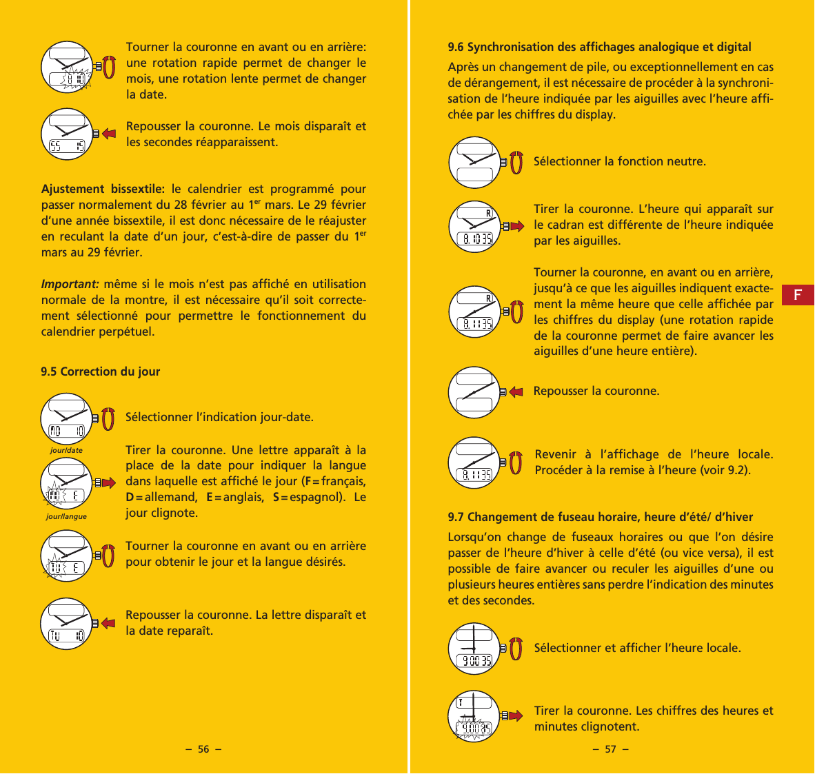 &ndash;  56  &ndash; &ndash;  57  &ndash;9.6 Synchronisation des affichages analogique et digitalApr&egrave;s un changement de pile, ou exceptionnellement en cas de d&eacute;rangement, il est n&eacute;cessaire de proc&eacute;der &agrave; la synchroni-sation de l&rsquo;heure indiqu&eacute;e par les aiguilles avec l&rsquo;heure affi-ch&eacute;e par les chiffres du display.S&eacute;lectionner la fonction neutre.Tirer la couronne. L&rsquo;heure qui appara&icirc;t sur le cadran est diff&eacute;rente de l&rsquo;heure indiqu&eacute;e par les aiguilles.Tourner la couronne, en avant ou en arri&egrave;re, jusqu&rsquo;&agrave; ce que les aiguilles indiquent exacte-ment la m&ecirc;me heure que celle affich&eacute;e par les chiffres du display (une rotation rapide de la couronne permet de faire avancer les aiguilles d&rsquo;une heure enti&egrave;re).Repousser la couronne.Revenir &agrave; l&rsquo;affichage de l&rsquo;heure locale. Proc&eacute;der &agrave; la remise &agrave; l&rsquo;heure (voir 9.2).9.7 Changement de fuseau horaire, heure d&rsquo;&eacute;t&eacute;/ d&rsquo;hiverLorsqu&rsquo;on change de fuseaux horaires ou que l&rsquo;on d&eacute;sire passer de l&rsquo;heure d&rsquo;hiver &agrave; celle d&rsquo;&eacute;t&eacute; (ou vice versa), il est possible de faire avancer ou reculer les aiguilles d&rsquo;une ou plusieurs heures enti&egrave;res sans perdre l&rsquo;indication des minutes et des secondes.S&eacute;lectionner et afficher l&rsquo;heure locale.Tirer la couronne. Les chiffres des heures et minutes clignotent.Tourner la couronne en avant ou en arri&egrave;re: une rotation rapide permet de changer le mois, une rotation lente permet de changer la date.Repousser la couronne. Le mois dispara&icirc;t et les secondes r&eacute;apparaissent.Ajustement bissextile: le calendrier est programm&eacute; pour passer normalement du 28 f&eacute;vrier au 1er mars. Le 29 f&eacute;vrier d&rsquo;une ann&eacute;e bissextile, il est donc n&eacute;cessaire de le r&eacute;ajuster en reculant la date d&rsquo;un jour, c&rsquo;est-&agrave;-dire de passer du 1er mars au 29 f&eacute;vrier.Important: m&ecirc;me si le mois n&rsquo;est pas affich&eacute; en utilisation normale de la montre, il est n&eacute;cessaire qu&rsquo;il soit correcte-ment s&eacute;lectionn&eacute; pour permettre le fonctionnement du calendrier perp&eacute;tuel.9.5 Correction du jourS&eacute;lectionner l&rsquo;indication jour-date.Tirer la couronne. Une lettre appara&icirc;t &agrave; la place de la date pour indiquer la langue dans laquelle est affich&eacute; le jour (F= fran&ccedil;ais, D= allemand,  E= anglais,  S= espagnol). Le jour clignote.Tourner la couronne en avant ou en arri&egrave;re pour obtenir le jour et la langue d&eacute;sir&eacute;s.Repousser la couronne. La lettre dispara&icirc;t et la date repara&icirc;t.jour/languejour/dateF