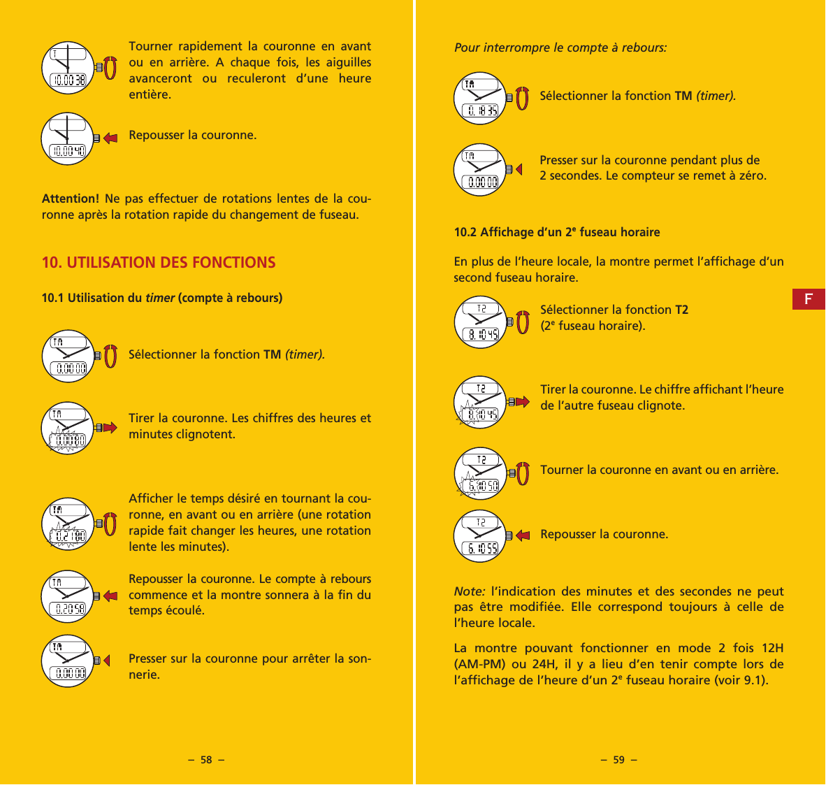 &ndash;  58  &ndash; &ndash;  59  &ndash;Pour interrompre le compte &agrave; rebours:S&eacute;lectionner la fonction TM (timer).Presser sur la couronne pendant plus de 2 secondes. Le compteur se remet &agrave; z&eacute;ro. 10.2 Affichage d&rsquo;un 2e fuseau horaireEn plus de l&rsquo;heure locale, la montre permet l&rsquo;affichage d&rsquo;un second fuseau horaire.S&eacute;lectionner la fonction T2(2e fuseau horaire).Tirer la couronne. Le chiffre affichant l&rsquo;heure de l&rsquo;autre fuseau clignote.Tourner la couronne en avant ou en arri&egrave;re.Repousser la couronne.Note:  l&rsquo;indication des minutes et des secondes ne peut pas &ecirc;tre modifi&eacute;e. Elle correspond toujours &agrave; celle de l&rsquo;heure locale.La montre pouvant fonctionner en mode 2 fois 12H (AM-PM) ou 24H, il y a lieu d&rsquo;en tenir compte lors de l&rsquo;affichage de l&rsquo;heure d&rsquo;un 2e fuseau horaire (voir 9.1).Tourner rapidement la couronne en avant ou en arri&egrave;re. A chaque fois, les aiguilles avanceront ou reculeront d&rsquo;une heure enti&egrave;re.Repousser la couronne.Attention!  Ne pas effectuer de rotations lentes de la cou-ronne apr&egrave;s la rotation rapide du changement de fuseau.10. UTILISATION DES FONCTIONS10.1 Utilisation du timer (compte &agrave; rebours)S&eacute;lectionner la fonction TM (timer).Tirer la couronne. Les chiffres des heures et minutes clignotent.Afficher le temps d&eacute;sir&eacute; en tournant la cou-ronne, en avant ou en arri&egrave;re (une rotation rapide fait changer les heures, une rotation lente les minutes).Repousser la couronne. Le compte &agrave; rebours commence et la montre sonnera &agrave; la fin du temps &eacute;coul&eacute;.Presser sur la couronne pour arr&ecirc;ter la son-nerie.F