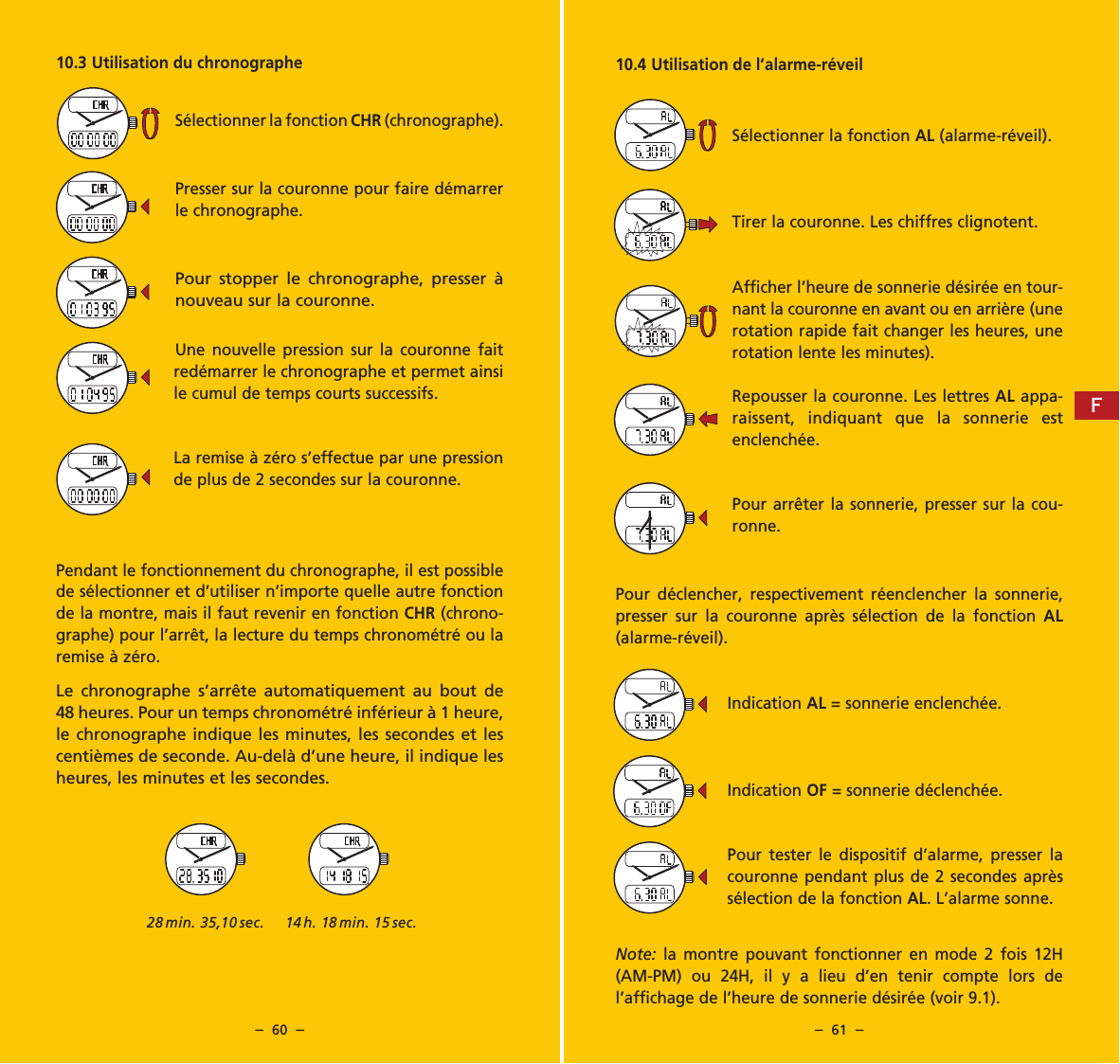 &ndash;  60  &ndash; &ndash;  61  &ndash;10.4 Utilisation de l&rsquo;alarme-r&eacute;veilS&eacute;lectionner la fonction AL (alarme-r&eacute;veil).Tirer la couronne. Les chiffres clignotent.Afficher l&rsquo;heure de sonnerie d&eacute;sir&eacute;e en tour-nant la couronne en avant ou en arri&egrave;re (une rotation rapide fait changer les heures, une rotation lente les minutes).Repousser la couronne. Les lettres AL appa-raissent, indiquant que la sonnerie est enclench&eacute;e.Pour arr&ecirc;ter la sonnerie, presser sur la cou-ronne.Pour d&eacute;clencher, respectivement r&eacute;enclencher la sonnerie, presser sur la couronne apr&egrave;s s&eacute;lection de la fonction AL (alarme-r&eacute;veil).Indication AL = sonnerie enclench&eacute;e.Indication OF = sonnerie d&eacute;clench&eacute;e.Pour tester le dispositif d&rsquo;alarme, presser la couronne pendant plus de 2 secondes apr&egrave;s s&eacute;lection de la fonction AL. L&rsquo;alarme sonne.Note:  la montre pouvant fonctionner en mode 2 fois 12H (AM-PM) ou 24H, il y a lieu d&rsquo;en tenir compte lors de  l&rsquo;affichage de l&rsquo;heure de sonnerie d&eacute;sir&eacute;e (voir 9.1).10.3 Utilisation du chronographeS&eacute;lectionner la fonction CHR (chronographe).Presser sur la couronne pour faire d&eacute;marrer le chronographe.Pour stopper le chronographe, presser &agrave; nouveau sur la couronne.Une nouvelle pression sur la couronne fait red&eacute;marrer le chronographe et permet ainsi le cumul de temps courts successifs.La remise &agrave; z&eacute;ro s&rsquo;effectue par une pression de plus de 2 secondes sur la couronne.Pendant le fonctionnement du chronographe, il est possible de s&eacute;lectionner et d&rsquo;utiliser n&rsquo;importe quelle autre fonction de la montre, mais il faut revenir en fonction CHR (chrono-graphe) pour l&rsquo;arr&ecirc;t, la lecture du temps chronom&eacute;tr&eacute; ou la remise &agrave; z&eacute;ro.Le chronographe s&rsquo;arr&ecirc;te automatiquement au bout de 48 heures. Pour un temps chronom&eacute;tr&eacute; inf&eacute;rieur &agrave; 1 heure, le chronographe indique les minutes, les secondes et les centi&egrave;mes de seconde. Au-del&agrave; d&rsquo;une heure, il indique les heures, les minutes et les secondes.28 min. 35,10 sec. 14 h. 18 min. 15 sec.F